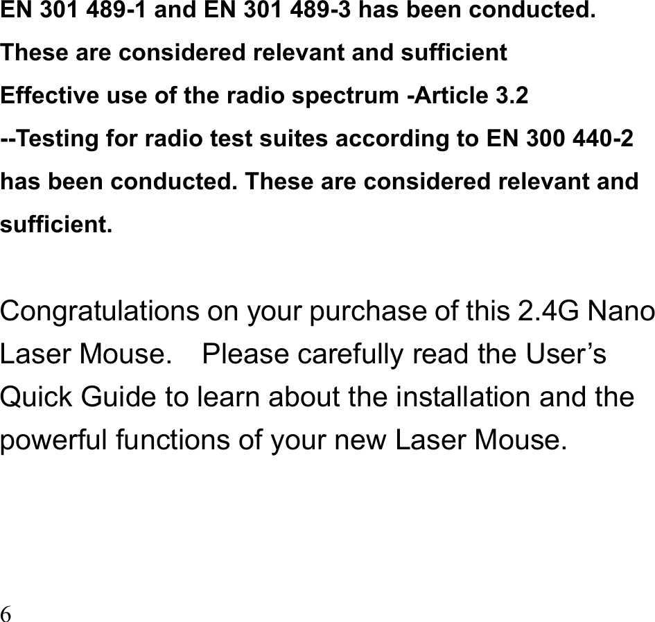  6   EN 301 489-1 and EN 301 489-3 has been conducted. These are considered relevant and sufficient Effective use of the radio spectrum -Article 3.2   --Testing for radio test suites according to EN 300 440-2 has been conducted. These are considered relevant and sufficient.  Congratulations on your purchase of this 2.4G Nano Laser Mouse.    Please carefully read the User’s Quick Guide to learn about the installation and the powerful functions of your new Laser Mouse.   