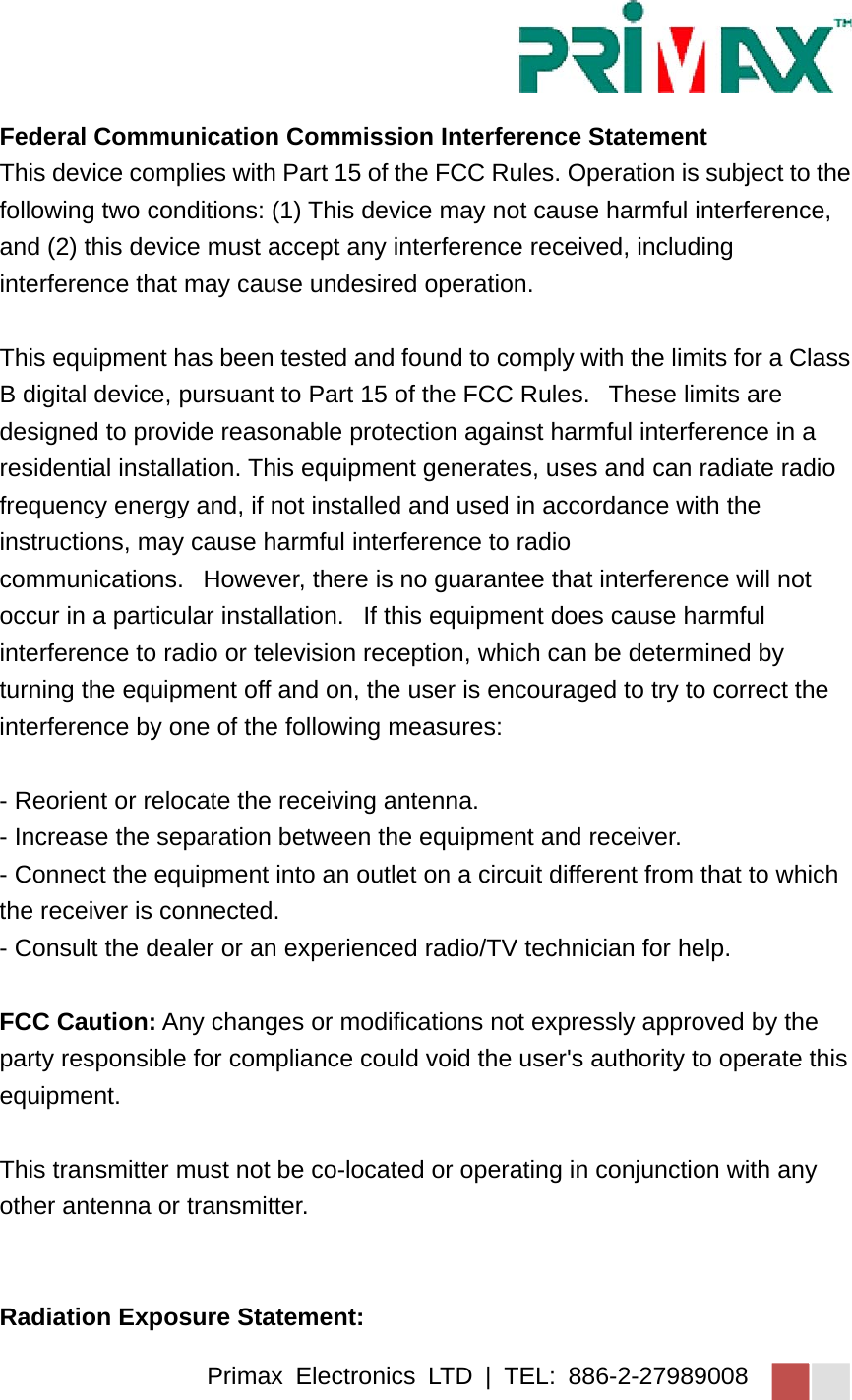 Primax Electronics LTD | TEL: 886-2-27989008 Federal Communication Commission Interference Statement This device complies with Part 15 of the FCC Rules. Operation is subject to the following two conditions: (1) This device may not cause harmful interference, and (2) this device must accept any interference received, including interference that may cause undesired operation.  This equipment has been tested and found to comply with the limits for a Class B digital device, pursuant to Part 15 of the FCC Rules.   These limits are designed to provide reasonable protection against harmful interference in a residential installation. This equipment generates, uses and can radiate radio frequency energy and, if not installed and used in accordance with the instructions, may cause harmful interference to radio communications.   However, there is no guarantee that interference will not occur in a particular installation.   If this equipment does cause harmful interference to radio or television reception, which can be determined by turning the equipment off and on, the user is encouraged to try to correct the interference by one of the following measures:  - Reorient or relocate the receiving antenna. - Increase the separation between the equipment and receiver. - Connect the equipment into an outlet on a circuit different from that to which the receiver is connected. - Consult the dealer or an experienced radio/TV technician for help.  FCC Caution: Any changes or modifications not expressly approved by the party responsible for compliance could void the user&apos;s authority to operate this equipment.  This transmitter must not be co-located or operating in conjunction with any other antenna or transmitter.    Radiation Exposure Statement: 