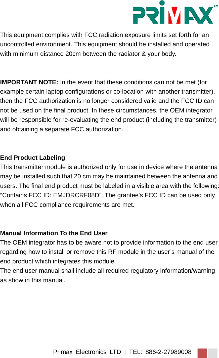 Primax Electronics LTD | TEL: 886-2-27989008 This equipment complies with FCC radiation exposure limits set forth for an uncontrolled environment. This equipment should be installed and operated with minimum distance 20cm between the radiator &amp; your body.   IMPORTANT NOTE: In the event that these conditions can not be met (for example certain laptop configurations or co-location with another transmitter), then the FCC authorization is no longer considered valid and the FCC ID can not be used on the final product. In these circumstances, the OEM integrator will be responsible for re-evaluating the end product (including the transmitter) and obtaining a separate FCC authorization.   End Product Labeling   This transmitter module is authorized only for use in device where the antenna may be installed such that 20 cm may be maintained between the antenna and users. The final end product must be labeled in a visible area with the following: “Contains FCC ID: EMJDRCRF08D”. The grantee&apos;s FCC ID can be used only when all FCC compliance requirements are met.   Manual Information To the End User The OEM integrator has to be aware not to provide information to the end user regarding how to install or remove this RF module in the user’s manual of the end product which integrates this module. The end user manual shall include all required regulatory information/warning as show in this manual. 