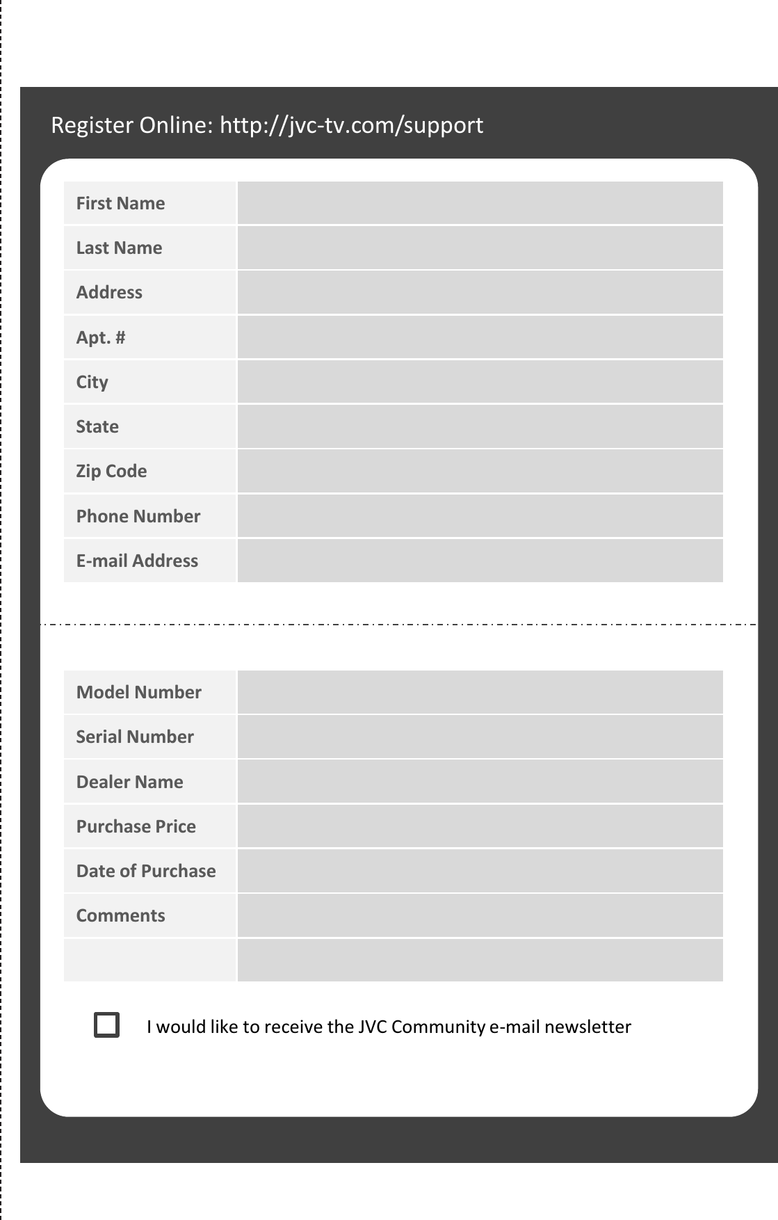 Register Online: http://jvc.com/support First Name Last Name Address Apt. # City State Zip Code Phone Number E-mail Address Model Number Serial Number Dealer Name Purchase Price Date of Purchase Comments I would like to receive the JVC Community e-mail newsletter 