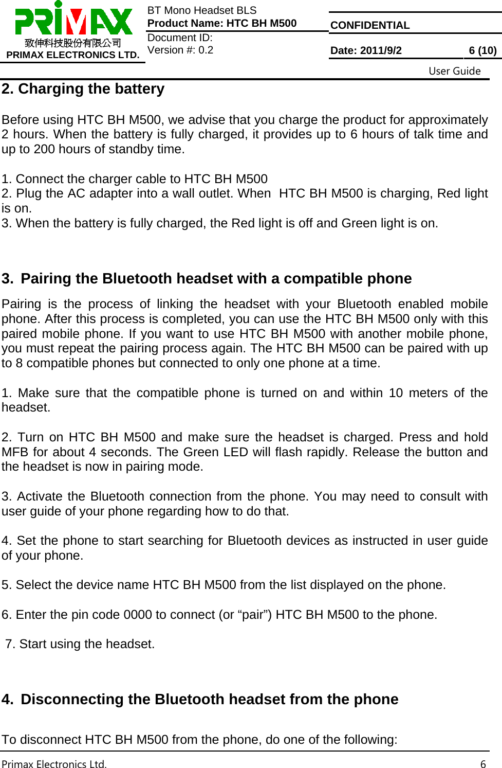  CONFIDENTIAL  致伸科技股份有限公司 PRIMAX ELECTRONICS LTD. BT Mono Headset BLS Product Name: HTC BH M500 Document ID:  Version #: 0.2  Date: 2011/9/2  6 (10)                                                                                                           User Guide Primax Electronics Ltd.  62. Charging the battery  Before using HTC BH M500, we advise that you charge the product for approximately 2 hours. When the battery is fully charged, it provides up to 6 hours of talk time and up to 200 hours of standby time.  1. Connect the charger cable to HTC BH M500  2. Plug the AC adapter into a wall outlet. When  HTC BH M500 is charging, Red light is on. 3. When the battery is fully charged, the Red light is off and Green light is on.    3.  Pairing the Bluetooth headset with a compatible phone Pairing is the process of linking the headset with your Bluetooth enabled mobile phone. After this process is completed, you can use the HTC BH M500 only with this paired mobile phone. If you want to use HTC BH M500 with another mobile phone, you must repeat the pairing process again. The HTC BH M500 can be paired with up to 8 compatible phones but connected to only one phone at a time.  1. Make sure that the compatible phone is turned on and within 10 meters of the headset.  2. Turn on HTC BH M500 and make sure the headset is charged. Press and hold MFB for about 4 seconds. The Green LED will flash rapidly. Release the button and the headset is now in pairing mode.   3. Activate the Bluetooth connection from the phone. You may need to consult with  user guide of your phone regarding how to do that.  4. Set the phone to start searching for Bluetooth devices as instructed in user guide of your phone.  5. Select the device name HTC BH M500 from the list displayed on the phone.  6. Enter the pin code 0000 to connect (or “pair”) HTC BH M500 to the phone.    7. Start using the headset.   4.  Disconnecting the Bluetooth headset from the phone  To disconnect HTC BH M500 from the phone, do one of the following: 