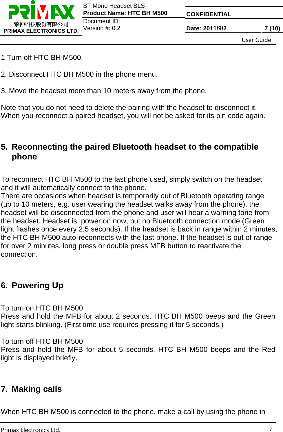  CONFIDENTIAL  致伸科技股份有限公司 PRIMAX ELECTRONICS LTD. BT Mono Headset BLS Product Name: HTC BH M500 Document ID:  Version #: 0.2  Date: 2011/9/2  7 (10)                                                                                                           User Guide Primax Electronics Ltd.  7 1 Turn off HTC BH M500.  2. Disconnect HTC BH M500 in the phone menu.  3. Move the headset more than 10 meters away from the phone.  Note that you do not need to delete the pairing with the headset to disconnect it. When you reconnect a paired headset, you will not be asked for its pin code again.   5.  Reconnecting the paired Bluetooth headset to the compatible phone  To reconnect HTC BH M500 to the last phone used, simply switch on the headset and it will automatically connect to the phone. There are occasions when headset is temporarily out of Bluetooth operating range (up to 10 meters, e.g. user wearing the headset walks away from the phone), the headset will be disconnected from the phone and user will hear a warning tone from the headset. Headset is  power on now, but no Bluetooth connection mode (Green light flashes once every 2.5 seconds). If the headset is back in range within 2 minutes, the HTC BH M500 auto-reconnects with the last phone. If the headset is out of range for over 2 minutes, long press or double press MFB button to reactivate the connection.   6. Powering Up  To turn on HTC BH M500 Press and hold the MFB for about 2 seconds. HTC BH M500 beeps and the Green light starts blinking. (First time use requires pressing it for 5 seconds.)  To turn off HTC BH M500 Press and hold the MFB for about 5 seconds, HTC BH M500 beeps and the Red  light is displayed briefly.   7. Making calls  When HTC BH M500 is connected to the phone, make a call by using the phone in 