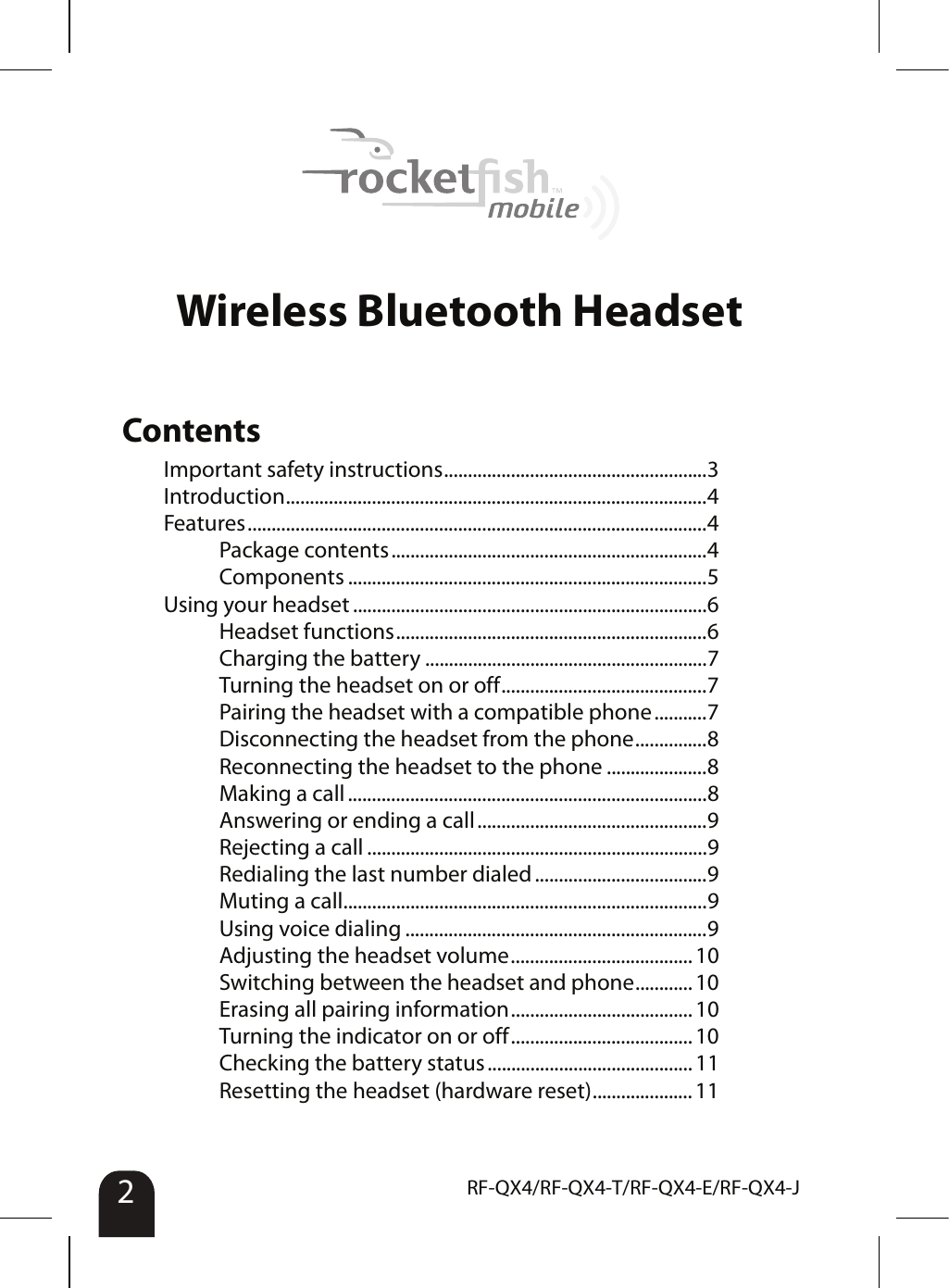 2RF-QX4/RF-QX4-T/RF-QX4-E/RF-QX4-JWireless Bluetooth HeadsetContentsImportant safety instructions.......................................................3Introduction........................................................................................4Features................................................................................................4Package contents..................................................................4Components ...........................................................................5Using your headset ..........................................................................6Headset functions.................................................................6Charging the battery ...........................................................7Turning the headset on or off...........................................7Pairing the headset with a compatible phone...........7Disconnecting the headset from the phone...............8Reconnecting the headset to the phone .....................8Making a call...........................................................................8Answering or ending a call................................................9Rejecting a call .......................................................................9Redialing the last number dialed....................................9Muting a call............................................................................9Using voice dialing ...............................................................9Adjusting the headset volume...................................... 10Switching between the headset and phone............ 10Erasing all pairing information...................................... 10Turning the indicator on or off...................................... 10Checking the battery status ...........................................11Resetting the headset (hardware reset)..................... 11