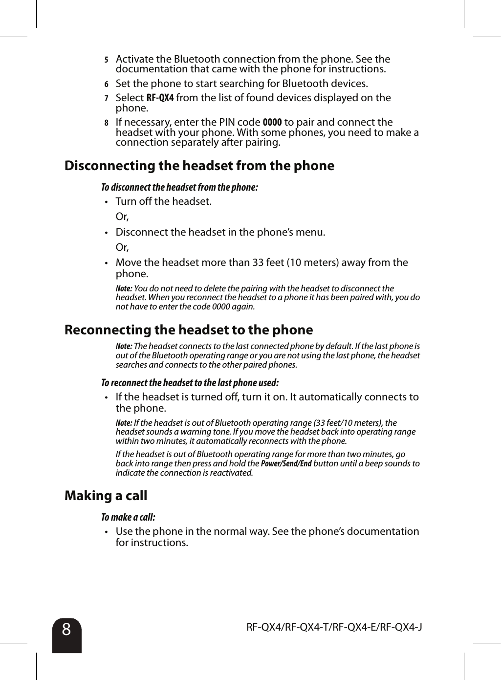 8RF-QX4/RF-QX4-T/RF-QX4-E/RF-QX4-J5Activate the Bluetooth connection from the phone. See the documentation that came with the phone for instructions.6Set the phone to start searching for Bluetooth devices.7Select RF-QX4 from the list of found devices displayed on the phone.8If necessary, enter the PIN code 0000 to pair and connect the headset with your phone. With some phones, you need to make a connection separately after pairing.Disconnecting the headset from the phoneTo disconnect the headset from the phone:• Turn off the headset.Or,• Disconnect the headset in the phone’s menu.Or,• Move the headset more than 33 feet (10 meters) away from the phone.Note: You do not need to delete the pairing with the headset to disconnect the headset. When you reconnect the headset to a phone it has been paired with, you do not have to enter the code 0000 again.Reconnecting the headset to the phoneNote: The headset connects to the last connected phone by default. If the last phone is out of the Bluetooth operating range or you are not using the last phone, the headset searches and connects to the other paired phones.To reconnect the headset to the last phone used:• If the headset is turned off, turn it on. It automatically connects to the phone.Note: If the headset is out of Bluetooth operating range (33 feet/10 meters), the headset sounds a warning tone. If you move the headset back into operating range within two minutes, it automatically reconnects with the phone.If the headset is out of Bluetooth operating range for more than two minutes, go back into range then press and hold the Power/Send/End button until a beep sounds to indicate the connection is reactivated.Making a callTo make a call:• Use the phone in the normal way. See the phone’s documentation for instructions.