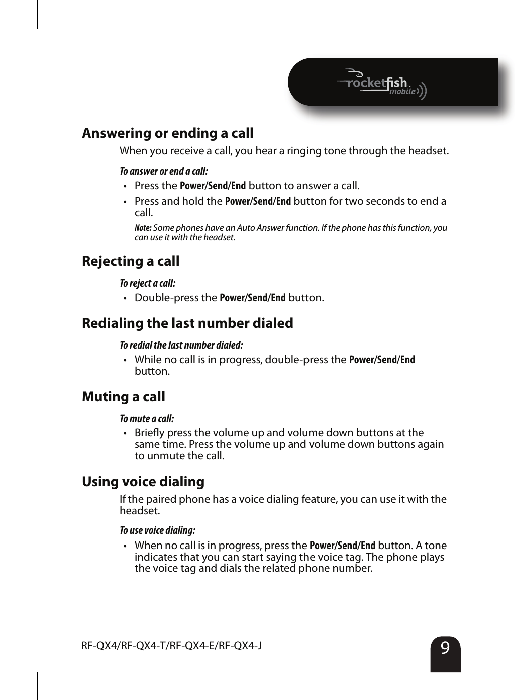 9RF-QX4/RF-QX4-T/RF-QX4-E/RF-QX4-J Answering or ending a callWhen you receive a call, you hear a ringing tone through the headset.To answer or end a call:• Press the Power/Send/End button to answer a call.• Press and hold the Power/Send/End button for two seconds to end a call.Note: Some phones have an Auto Answer function. If the phone has this function, you can use it with the headset.Rejecting a callTo reject a call:• Double-press the Power/Send/End button.Redialing the last number dialedTo redial the last number dialed:• While no call is in progress, double-press the Power/Send/End button.Muting a callTo mute a call:• Briefly press the volume up and volume down buttons at the same time. Press the volume up and volume down buttons again to unmute the call.Using voice dialingIf the paired phone has a voice dialing feature, you can use it with the headset.To use voice dialing:• When no call is in progress, press the Power/Send/End button. A tone indicates that you can start saying the voice tag. The phone plays the voice tag and dials the related phone number.