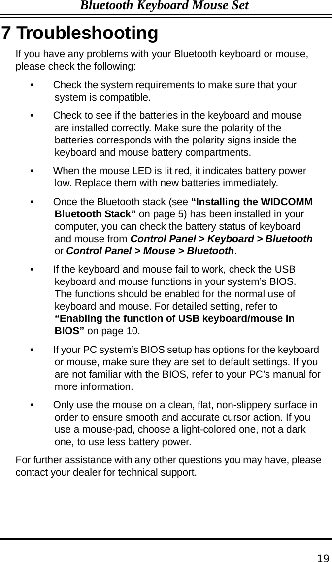 Bluetooth Keyboard Mouse Set  7 Troubleshooting If you have any problems with your Bluetooth keyboard or mouse, please check the following:  •    Check the system requirements to make sure that your system is compatible.  •    Check to see if the batteries in the keyboard and mouse are installed correctly. Make sure the polarity of the batteries corresponds with the polarity signs inside the keyboard and mouse battery compartments.  •    When the mouse LED is lit red, it indicates battery power low. Replace them with new batteries immediately.  •    Once the Bluetooth stack (see “Installing the WIDCOMM Bluetooth Stack” on page 5) has been installed in your computer, you can check the battery status of keyboard and mouse from Control Panel &gt; Keyboard &gt; Bluetooth or Control Panel &gt; Mouse &gt; Bluetooth.  •    If the keyboard and mouse fail to work, check the USB keyboard and mouse functions in your system’s BIOS. The functions should be enabled for the normal use of keyboard and mouse. For detailed setting, refer to “Enabling the function of USB keyboard/mouse in BIOS” on page 10.  •    If your PC system’s BIOS setup has options for the keyboard or mouse, make sure they are set to default settings. If you are not familiar with the BIOS, refer to your PC’s manual for more information.  •    Only use the mouse on a clean, flat, non-slippery surface in order to ensure smooth and accurate cursor action. If you use a mouse-pad, choose a light-colored one, not a dark one, to use less battery power.  For further assistance with any other questions you may have, please contact your dealer for technical support.        19 