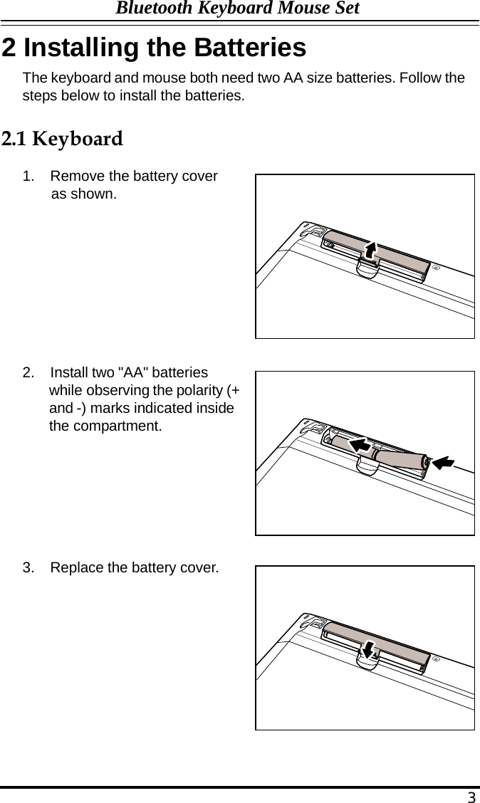 Bluetooth Keyboard Mouse Set  2 Installing the Batteries The keyboard and mouse both need two AA size batteries. Follow the steps below to install the batteries.   2.1 Keyboard  1.  Remove the battery cover as shown.            2.  Install two &quot;AA&quot; batteries while observing the polarity (+ and -) marks indicated inside the compartment.          3.  Replace the battery cover.                3 