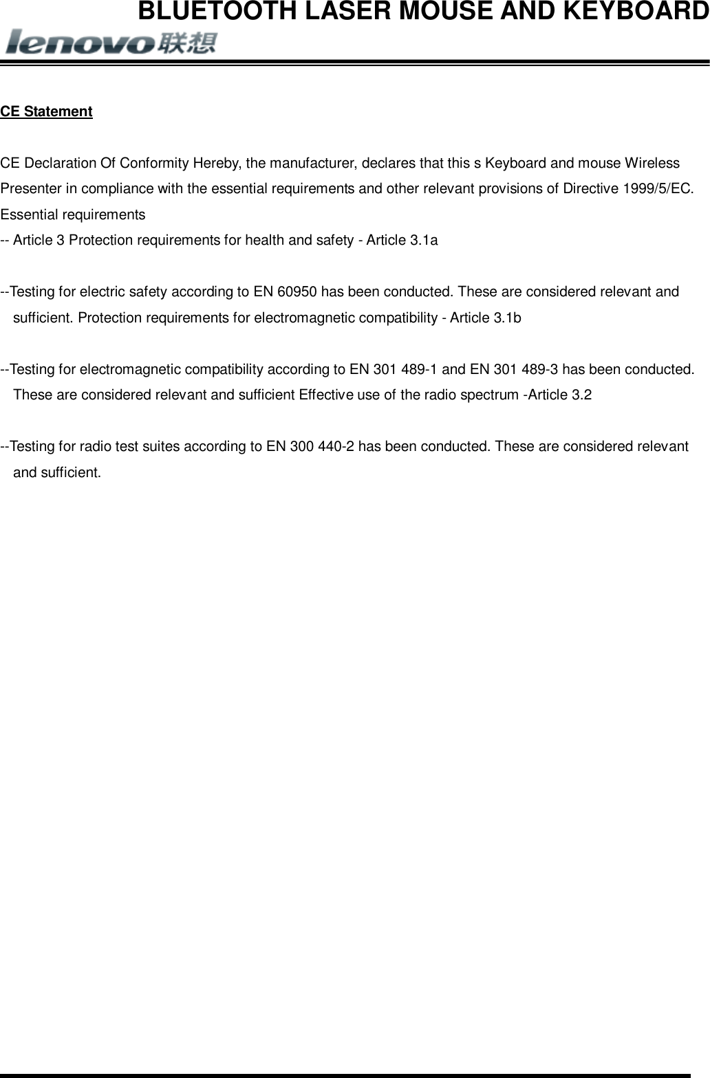 BLUETOOTH LASER MOUSE AND KEYBOARD        CE Statement  CE Declaration Of Conformity Hereby, the manufacturer, declares that this s Keyboard and mouse Wireless Presenter in compliance with the essential requirements and other relevant provisions of Directive 1999/5/EC. Essential requirements -- Article 3 Protection requirements for health and safety - Article 3.1a   --Testing for electric safety according to EN 60950 has been conducted. These are considered relevant and sufficient. Protection requirements for electromagnetic compatibility - Article 3.1b   --Testing for electromagnetic compatibility according to EN 301 489-1 and EN 301 489-3 has been conducted. These are considered relevant and sufficient Effective use of the radio spectrum -Article 3.2   --Testing for radio test suites according to EN 300 440-2 has been conducted. These are considered relevant and sufficient. 
