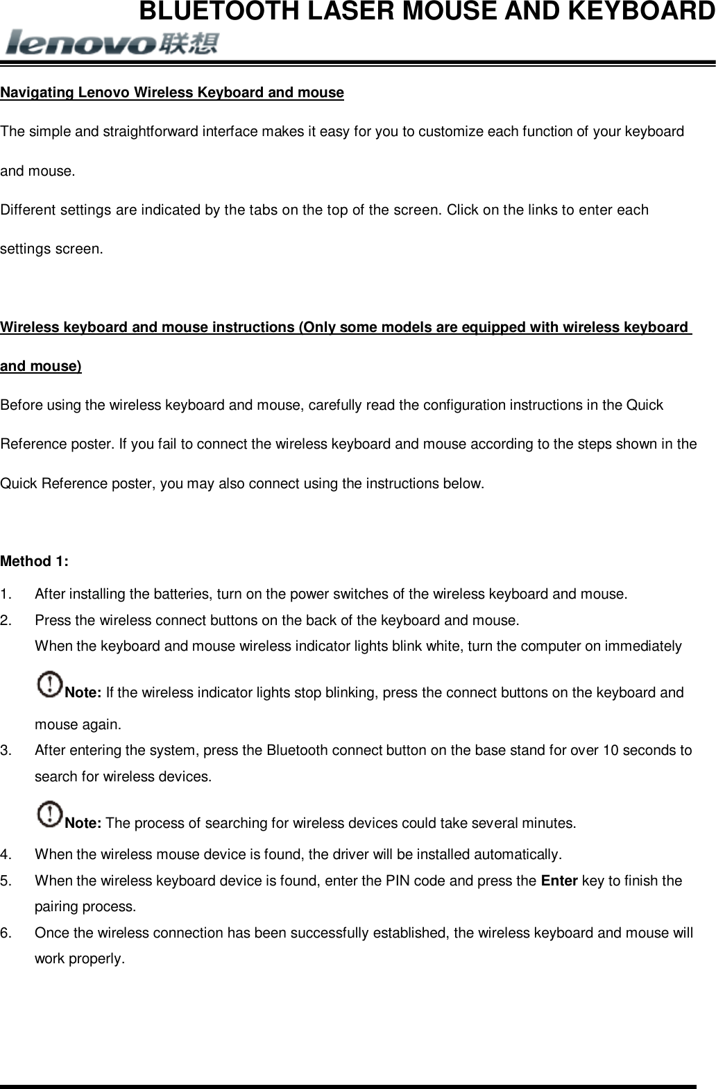 BLUETOOTH LASER MOUSE AND KEYBOARD       Navigating Lenovo Wireless Keyboard and mouse The simple and straightforward interface makes it easy for you to customize each function of your keyboard and mouse. Different settings are indicated by the tabs on the top of the screen. Click on the links to enter each settings screen.  Wireless keyboard and mouse instructions (Only some models are equipped with wireless keyboard and mouse) Before using the wireless keyboard and mouse, carefully read the configuration instructions in the Quick Reference poster. If you fail to connect the wireless keyboard and mouse according to the steps shown in the Quick Reference poster, you may also connect using the instructions below.  Method 1: 1.  After installing the batteries, turn on the power switches of the wireless keyboard and mouse. 2.  Press the wireless connect buttons on the back of the keyboard and mouse. When the keyboard and mouse wireless indicator lights blink white, turn the computer on immediately Note: If the wireless indicator lights stop blinking, press the connect buttons on the keyboard and mouse again. 3.  After entering the system, press the Bluetooth connect button on the base stand for over 10 seconds to search for wireless devices. Note: The process of searching for wireless devices could take several minutes. 4.  When the wireless mouse device is found, the driver will be installed automatically. 5.  When the wireless keyboard device is found, enter the PIN code and press the Enter key to finish the pairing process. 6.  Once the wireless connection has been successfully established, the wireless keyboard and mouse will work properly.   