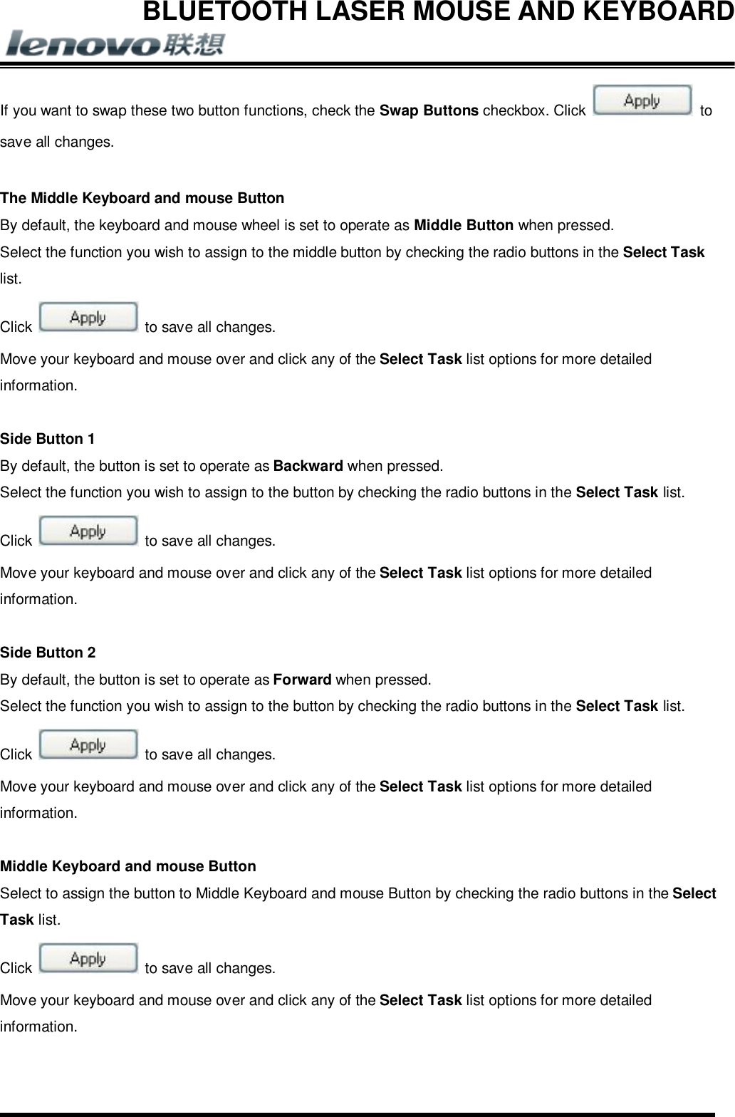 BLUETOOTH LASER MOUSE AND KEYBOARD       If you want to swap these two button functions, check the Swap Buttons checkbox. Click   to save all changes.  The Middle Keyboard and mouse Button By default, the keyboard and mouse wheel is set to operate as Middle Button when pressed. Select the function you wish to assign to the middle button by checking the radio buttons in the Select Task list. Click   to save all changes. Move your keyboard and mouse over and click any of the Select Task list options for more detailed information.  Side Button 1 By default, the button is set to operate as Backward when pressed. Select the function you wish to assign to the button by checking the radio buttons in the Select Task list. Click   to save all changes. Move your keyboard and mouse over and click any of the Select Task list options for more detailed information.  Side Button 2 By default, the button is set to operate as Forward when pressed. Select the function you wish to assign to the button by checking the radio buttons in the Select Task list. Click   to save all changes. Move your keyboard and mouse over and click any of the Select Task list options for more detailed information.  Middle Keyboard and mouse Button Select to assign the button to Middle Keyboard and mouse Button by checking the radio buttons in the Select Task list. Click   to save all changes. Move your keyboard and mouse over and click any of the Select Task list options for more detailed information.  