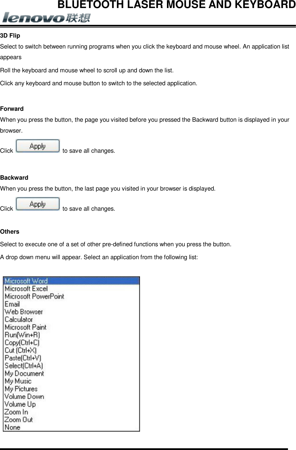 BLUETOOTH LASER MOUSE AND KEYBOARD       3D Flip Select to switch between running programs when you click the keyboard and mouse wheel. An application list appears Roll the keyboard and mouse wheel to scroll up and down the list. Click any keyboard and mouse button to switch to the selected application.  Forward When you press the button, the page you visited before you pressed the Backward button is displayed in your browser. Click   to save all changes.  Backward When you press the button, the last page you visited in your browser is displayed. Click   to save all changes.  Others Select to execute one of a set of other pre-defined functions when you press the button. A drop down menu will appear. Select an application from the following list:   