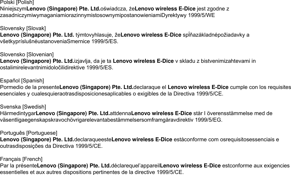 Polski [Polish] NiniejszymLenovo (Singapore) Pte. Ltd.oświadcza, żeLenovo wireless E-Dice jest zgodne z zasadniczymiwymaganiamiorazinnymistosownymipostanowieniamiDyrektywy 1999/5/WE  Slovensky [Slovak] Lenovo (Singapore) Pte. Ltd. týmtovyhlasuje, žeLenovo wireless E-Dice spĺňazákladnépožiadavky a všetkypríslušnéustanoveniaSmernice 1999/5/ES.  Slovensko [Slovenian] Lenovo (Singapore) Pte. Ltd.izjavlja, da je ta Lenovo wireless E-Dice v skladu z bistvenimizahtevami in ostalimirelevantnimidoločilidirektive 1999/5/ES.  Español [Spanish] Pormedio de la presenteLenovo (Singapore) Pte. Ltd.declaraque el Lenovo wireless E-Dice cumple con los requisites esenciales y cualesquieraotrasdisposicionesaplicables o exigibles de la Directiva 1999/5/CE.  Svenska [Swedish]   HärmedintygarLenovo (Singapore) Pte. Ltd.attdennaLenovo wireless E-Dice står I överensstämmelse med de väsentligaegenskapskravochövrigarelevantabestämmelsersomframgåravdirektiv 1999/5/EG.  Português [Portuguese] Lenovo (Singapore) Pte. Ltd.declaraqueesteLenovo wireless E-Dice estáconforme com osrequisitosessenciais e outrasdisposições da Directiva 1999/5/CE.  Français [French] Par la présenteLenovo (Singapore) Pte. Ltd.déclarequel’appareilLenovo wireless E-Dice estconforme aux exigencies essentielles et aux autres dispositions pertinentes de la directive 1999/5/CE.   