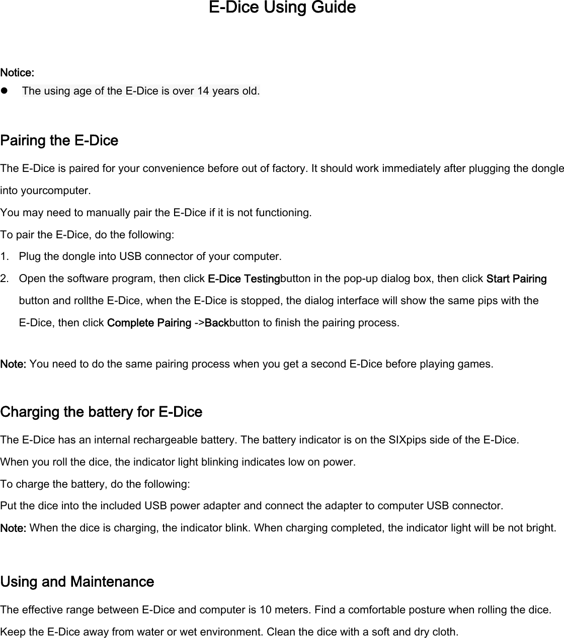 E-Dice Using Guide  Notice: z  The using age of the E-Dice is over 14 years old.  Pairing the E-Dice The E-Dice is paired for your convenience before out of factory. It should work immediately after plugging the dongle into yourcomputer. You may need to manually pair the E-Dice if it is not functioning. To pair the E-Dice, do the following: 1. Plug the dongle into USB connector of your computer. 2. Open the software program, then click E-Dice Testingbutton in the pop-up dialog box, then click Start Pairing button and rollthe E-Dice, when the E-Dice is stopped, the dialog interface will show the same pips with the E-Dice, then click Complete Pairing -&gt;Backbutton to finish the pairing process.  Note: You need to do the same pairing process when you get a second E-Dice before playing games.  Charging the battery for E-Dice The E-Dice has an internal rechargeable battery. The battery indicator is on the SIXpips side of the E-Dice. When you roll the dice, the indicator light blinking indicates low on power.   To charge the battery, do the following: Put the dice into the included USB power adapter and connect the adapter to computer USB connector. Note: When the dice is charging, the indicator blink. When charging completed, the indicator light will be not bright.  Using and Maintenance The effective range between E-Dice and computer is 10 meters. Find a comfortable posture when rolling the dice. Keep the E-Dice away from water or wet environment. Clean the dice with a soft and dry cloth.     