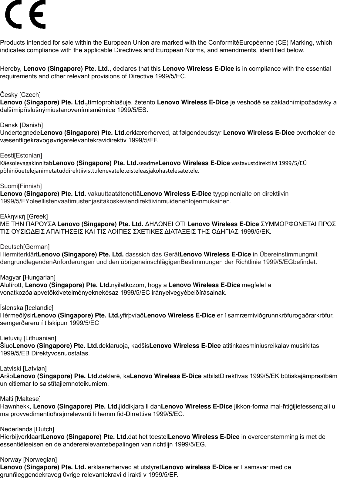  Products intended for sale within the European Union are marked with the ConformitéEuropéenne (CE) Marking, which indicates compliance with the applicable Directives and European Norms, and amendments, identified below.  Hereby, Lenovo (Singapore) Pte. Ltd., declares that this Lenovo Wireless E-Dice is in compliance with the essential requirements and other relevant provisions of Directive 1999/5/EC.  Česky [Czech] Lenovo (Singapore) Pte. Ltd.,tímtoprohlašuje, žetento Lenovo Wireless E-Dice je veshodě se základnímipožadavky a dalšímipříslušnýmiustanovenímisměrnice 1999/5/ES.  Dansk [Danish] UndertegnedeLenovo (Singapore) Pte. Ltd.erklærerherved, at følgendeudstyr Lenovo Wireless E-Dice overholder de væsentligekravogøvrigerelevantekravidirektiv 1999/5/EF.  Eesti[Estonian] KäesolevagakinnitabLenovo (Singapore) Pte. Ltd.seadmeLenovo Wireless E-Dicevastavustdirektiivi1999/5/EÜpõhinõuetelejanimetatuddirektiivisttulenevateleteisteleasjakohastelesätetele. Suomi[Finnish] Lenovo (Singapore) Pte. Ltd. vakuuttaatätenettäLenovo Wireless E-Dice tyyppinenlaite on direktiivin 1999/5/EYoleellistenvaatimustenjasitäkoskeviendirektiivinmuidenehtojenmukainen.  Ελληνική [Greek] ΜΕ ΤΗΝ ΠΑΡΟΥΣΑ Lenovo (Singapore) Pte. Ltd. ∆ΗΛΩΝΕΙ ΟΤΙ Lenovo Wireless E-Dice ΣΥΜΜΟΡΦΩΝΕΤΑΙ ΠΡΟΣ ΤΙΣ ΟΥΣΙΩ∆ΕΙΣ ΑΠΑΙΤΗΣΕΙΣ ΚΑΙ ΤΙΣ ΛΟΙΠΕΣ ΣΧΕΤΙΚΕΣ ∆ΙΑΤΑΞΕΙΣ ΤΗΣ Ο∆ΗΓΙΑΣ 1999/5/ΕΚ.  Deutsch[German] HiermiterklärtLenovo (Singapore) Pte. Ltd. dasssich das GerätLenovo Wireless E-Dice in Übereinstimmungmit dengrundlegendenAnforderungen und den übrigeneinschlägigenBestimmungen der Richtlinie 1999/5/EGbefindet. Magyar [Hungarian] Alulírott, Lenovo (Singapore) Pte. Ltd.nyilatkozom, hogy a Lenovo Wireless E-Dice megfelel a vonatkozóalapvetõkövetelményeknekésaz 1999/5/EC irányelvegyébelõírásainak.  Íslenska [Icelandic] HérmeðlýsirLenovo (Singapore) Pte. Ltd.yfirþvíaðLenovo Wireless E-Dice er í samræmiviðgrunnkröfurogaðrarkröfur, semgerðareru í tilskipun 1999/5/EC  Lietuvių [Lithuanian] ŠiuoLenovo (Singapore) Pte. Ltd.deklaruoja, kadšisLenovo Wireless E-Dice atitinkaesminiusreikalavimusirkitas 1999/5/EB Direktyvosnuostatas.  Latviski [Latvian] AršoLenovo (Singapore) Pte. Ltd.deklarē, kaLenovo Wireless E-Dice atbilstDirektīvas 1999/5/EK būtiskajāmprasībām un citiemar to saistītajiemnoteikumiem.  Malti [Maltese] Hawnhekk, Lenovo (Singapore) Pte. Ltd.jiddikjara li danLenovo Wireless E-Dice jikkon-forma mal-ħtiġijietessenzjali u ma provvedimentioħrajnrelevanti li hemm fid-Dirrettiva 1999/5/EC.  Nederlands [Dutch] HierbijverklaartLenovo (Singapore) Pte. Ltd.dat het toestelLenovo Wireless E-Dice in overeenstemming is met de essentiëleeisen en de andererelevantebepalingen van richtlijn 1999/5/EG.  Norway [Norwegian] Lenovo (Singapore) Pte. Ltd. erklasrerherved at utstyretLenovo wireless E-Dice er I samsvar med de grunñleggendekravog 0vrige relevantekravi d irakti v 1999/5/EF.  