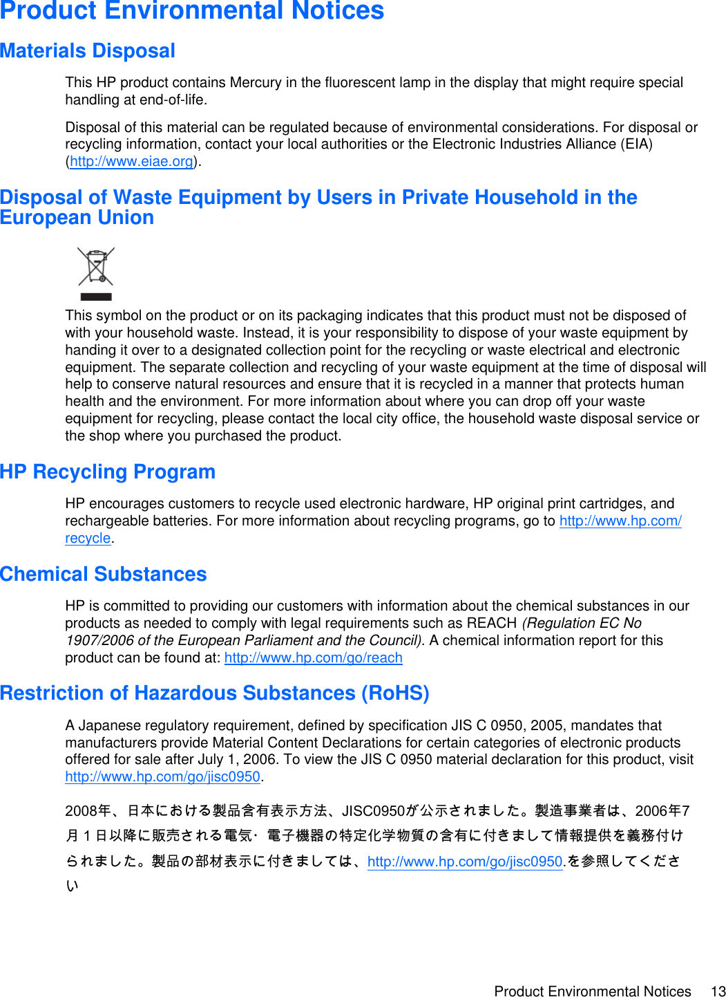 Product Environmental Notices 13  Product Environmental Notices Materials Disposal This HP product contains Mercury in the fluorescent lamp in the display that might require special handling at end-of-life. Disposal of this material can be regulated because of environmental considerations. For disposal or recycling information, contact your local authorities or the Electronic Industries Alliance (EIA) (http://www.eiae.org).  Disposal of Waste Equipment by Users in Private Household in the European Union  This symbol on the product or on its packaging indicates that this product must not be disposed of with your household waste. Instead, it is your responsibility to dispose of your waste equipment by handing it over to a designated collection point for the recycling or waste electrical and electronic equipment. The separate collection and recycling of your waste equipment at the time of disposal will help to conserve natural resources and ensure that it is recycled in a manner that protects human health and the environment. For more information about where you can drop off your waste equipment for recycling, please contact the local city office, the household waste disposal service or the shop where you purchased the product.  HP Recycling Program HP encourages customers to recycle used electronic hardware, HP original print cartridges, and rechargeable batteries. For more information about recycling programs, go to http://www.hp.com/ recycle.  Chemical Substances HP is committed to providing our customers with information about the chemical substances in our products as needed to comply with legal requirements such as REACH (Regulation EC No 1907/2006 of the European Parliament and the Council). A chemical information report for this product can be found at: http://www.hp.com/go/reach  Restriction of Hazardous Substances (RoHS) A Japanese regulatory requirement, defined by specification JIS C 0950, 2005, mandates that manufacturers provide Material Content Declarations for certain categories of electronic products offered for sale after July 1, 2006. To view the JIS C 0950 material declaration for this product, visit http://www.hp.com/go/jisc0950. 2008年、日本における製品含有表示方法、JISC0950が公示されました。製造事業者は、2006年7月１日以降に販売される電気・電子機器の特定化学物質の含有に付きまして情報提供を義務付けられました。製品の部材表示に付きましては、http://www.hp.com/go/jisc0950.を参照してください 