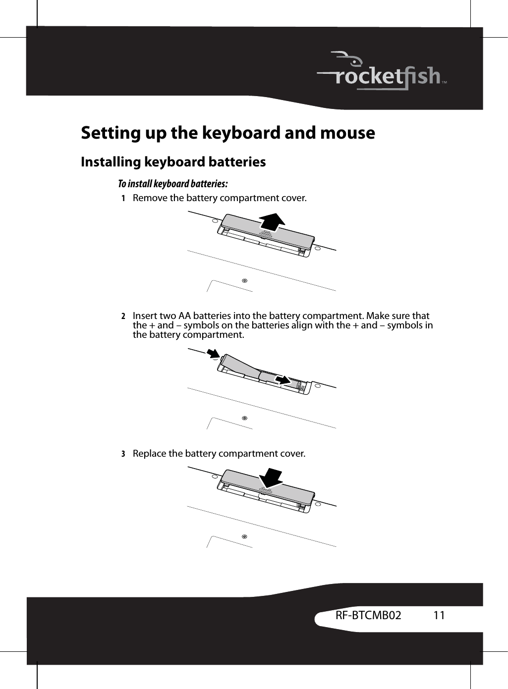 11RF-BTCMB02Setting up the keyboard and mouseInstalling keyboard batteriesTo install keyboard batteries:1Remove the battery compartment cover.2Insert two AA batteries into the battery compartment. Make sure that the + and – symbols on the batteries align with the + and – symbols in the battery compartment.3Replace the battery compartment cover.