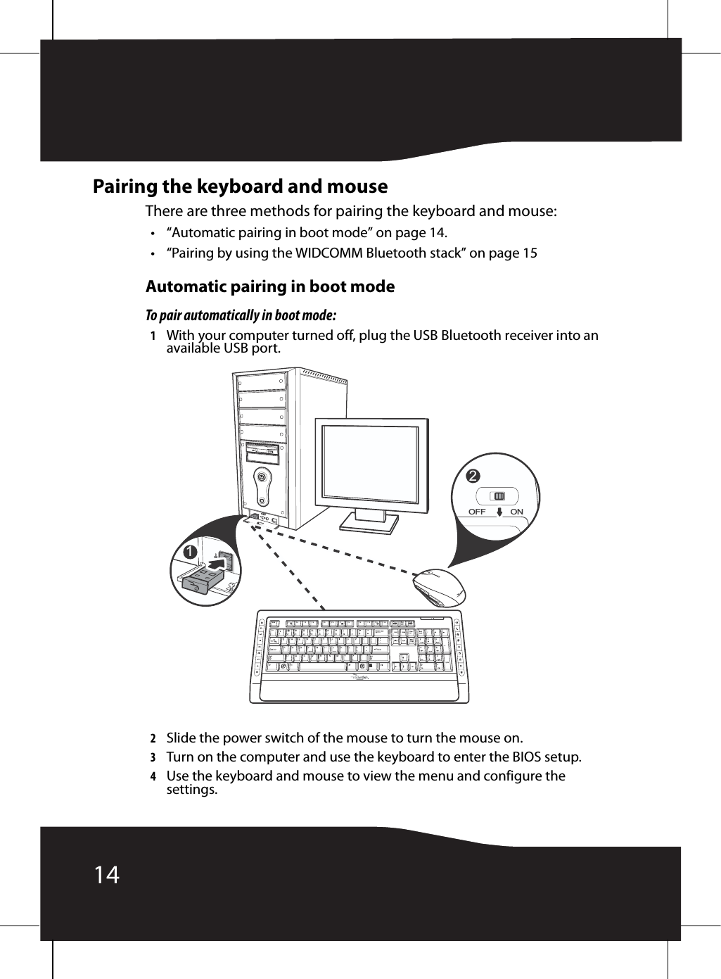 14Pairing the keyboard and mouseThere are three methods for pairing the keyboard and mouse:• “Automatic pairing in boot mode” on page 14.• “Pairing by using the WIDCOMM Bluetooth stack” on page 15Automatic pairing in boot modeTo pair automatically in boot mode:1With your computer turned off, plug the USB Bluetooth receiver into an available USB port.2Slide the power switch of the mouse to turn the mouse on.3Turn on the computer and use the keyboard to enter the BIOS setup.4Use the keyboard and mouse to view the menu and configure the settings.2OFF ON1 