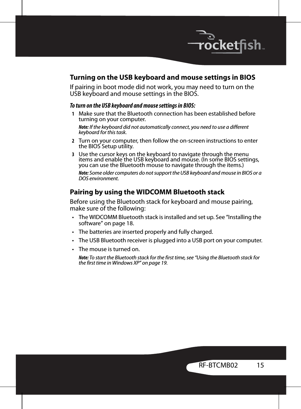 15RF-BTCMB02Turning on the USB keyboard and mouse settings in BIOSIf pairing in boot mode did not work, you may need to turn on the USB keyboard and mouse settings in the BIOS.To turn on the USB keyboard and mouse settings in BIOS:1Make sure that the Bluetooth connection has been established before turning on your computer. Note: If the keyboard did not automatically connect, you need to use a different keyboard for this task.2Turn on your computer, then follow the on-screen instructions to enter the BIOS Setup utility.3Use the cursor keys on the keyboard to navigate through the menu items and enable the USB keyboard and mouse. (In some BIOS settings, you can use the Bluetooth mouse to navigate through the items.)Note: Some older computers do not support the USB keyboard and mouse in BIOS or a DOS environment.Pairing by using the WIDCOMM Bluetooth stackBefore using the Bluetooth stack for keyboard and mouse pairing, make sure of the following:• The WIDCOMM Bluetooth stack is installed and set up. See “Installing the software” on page 18.• The batteries are inserted properly and fully charged.• The USB Bluetooth receiver is plugged into a USB port on your computer.• The mouse is turned on.Note: To start the Bluetooth stack for the first time, see “Using the Bluetooth stack for the first time in Windows XP” on page 19.