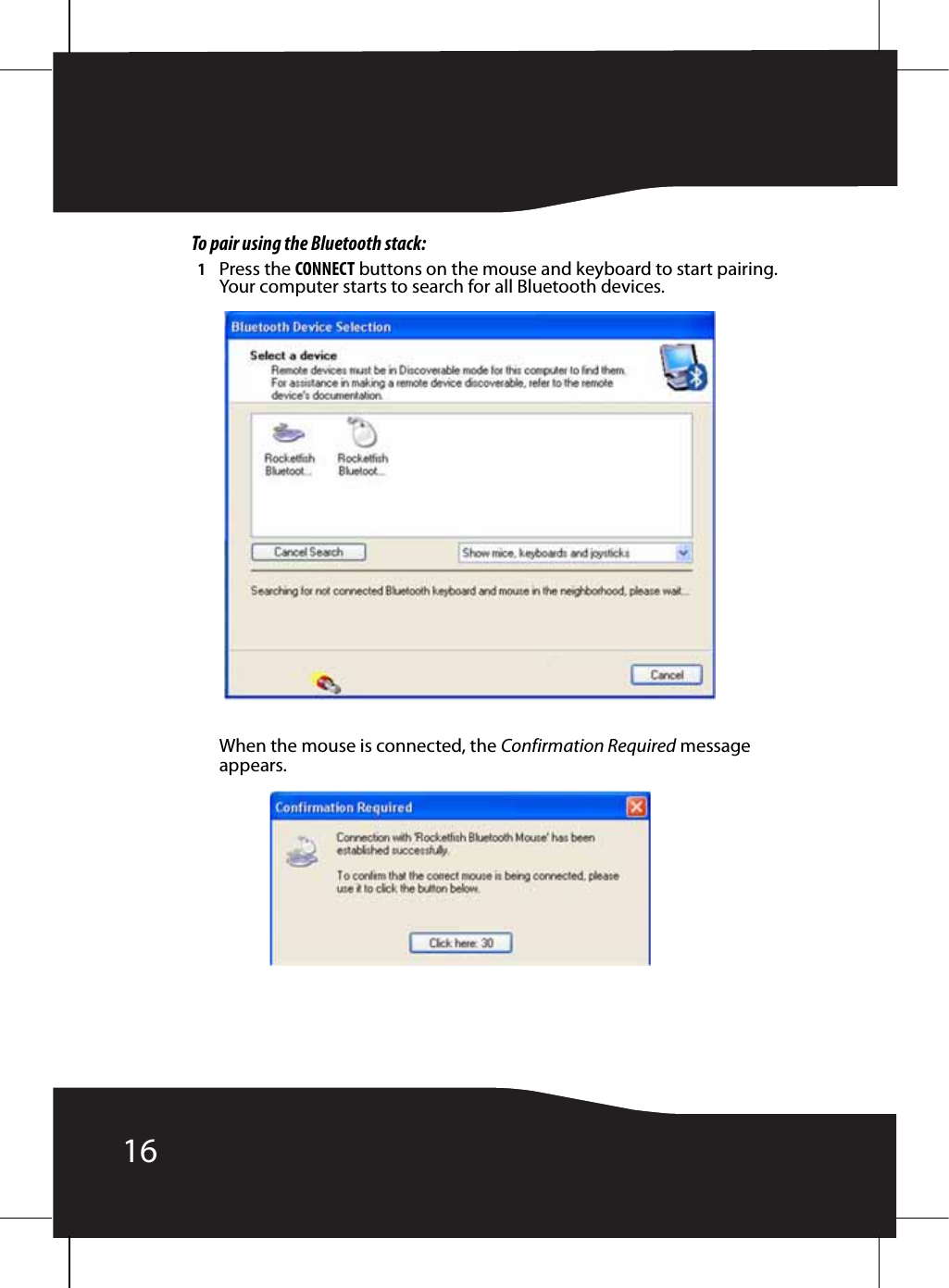 16To pair using the Bluetooth stack:1Press the CONNECT buttons on the mouse and keyboard to start pairing. Your computer starts to search for all Bluetooth devices.When the mouse is connected, the Confirmation Required message appears.