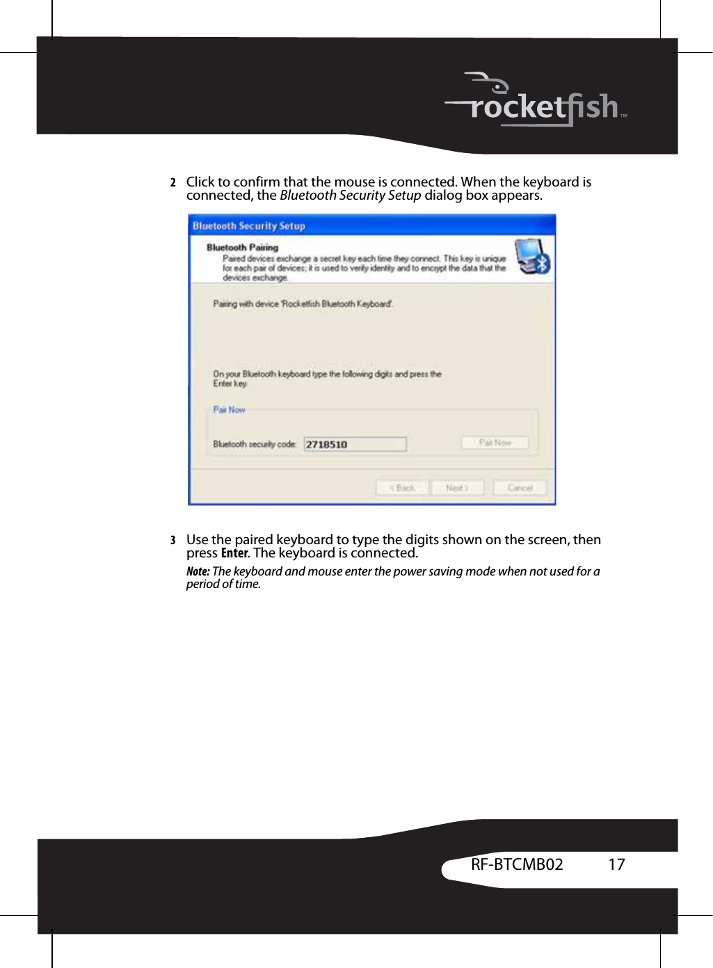 17RF-BTCMB022Click to confirm that the mouse is connected. When the keyboard is connected, the Bluetooth Security Setup dialog box appears.3Use the paired keyboard to type the digits shown on the screen, then press Enter. The keyboard is connected.Note: The keyboard and mouse enter the power saving mode when not used for a period of time.