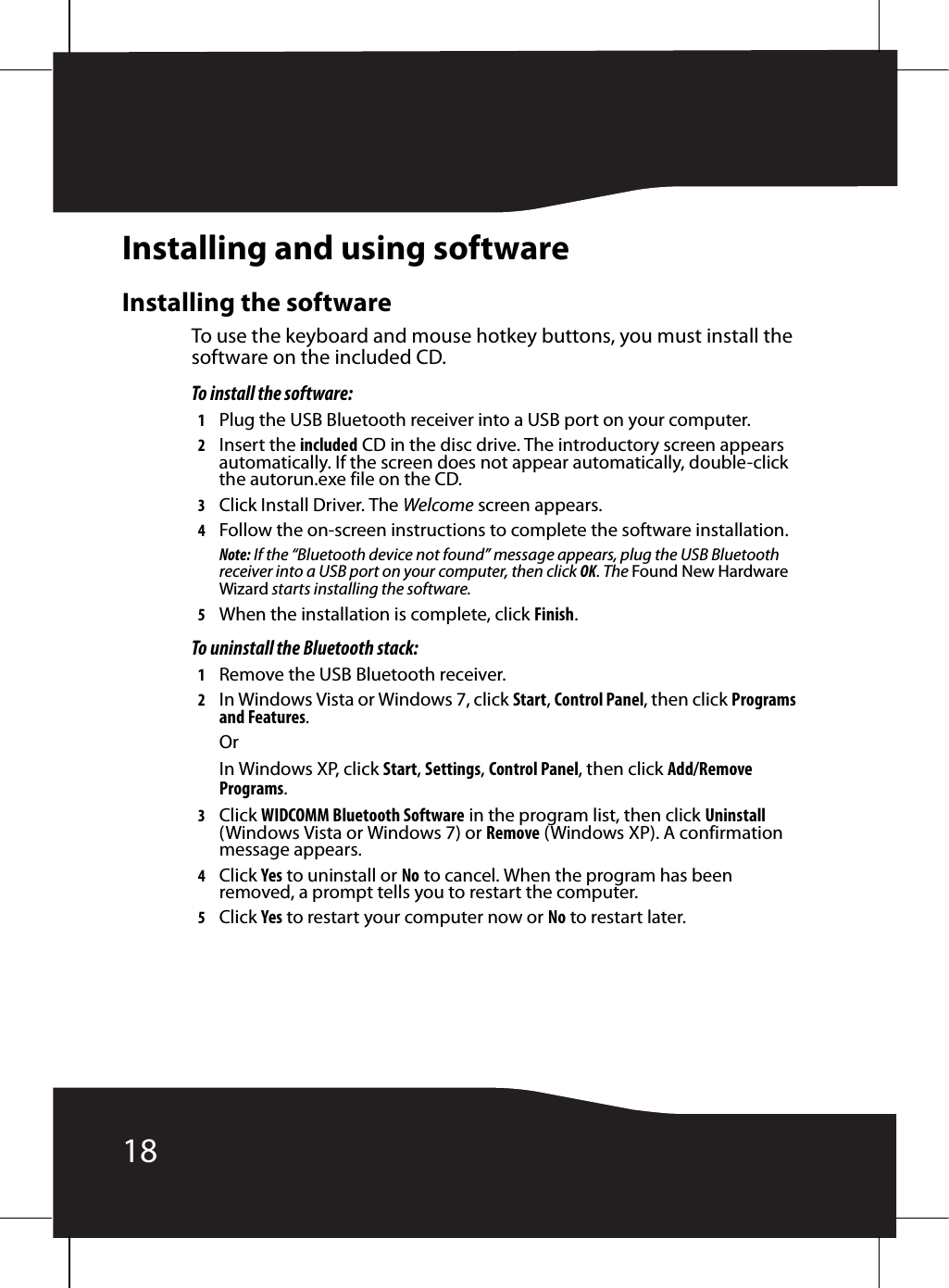 18Installing and using softwareInstalling the softwareTo use the keyboard and mouse hotkey buttons, you must install the software on the included CD.To install the software:1Plug the USB Bluetooth receiver into a USB port on your computer.2Insert the included CD in the disc drive. The introductory screen appears automatically. If the screen does not appear automatically, double-click the autorun.exe file on the CD.3Click Install Driver. The Welcome screen appears.4Follow the on-screen instructions to complete the software installation. Note: If the “Bluetooth device not found” message appears, plug the USB Bluetooth receiver into a USB port on your computer, then click OK. The Found New Hardware Wizard starts installing the software.5When the installation is complete, click Finish.To uninstall the Bluetooth stack:1Remove the USB Bluetooth receiver.2In Windows Vista or Windows 7, click Start, Control Panel, then click Programs and Features. OrIn Windows XP, click Start, Settings, Control Panel, then click Add/Remove Programs.3Click WIDCOMM Bluetooth Software in the program list, then click Uninstall (Windows Vista or Windows 7) or Remove (Windows XP). A confirmation message appears.4Click Yes to uninstall or No to cancel. When the program has been removed, a prompt tells you to restart the computer.5Click Yes to restart your computer now or No to restart later.