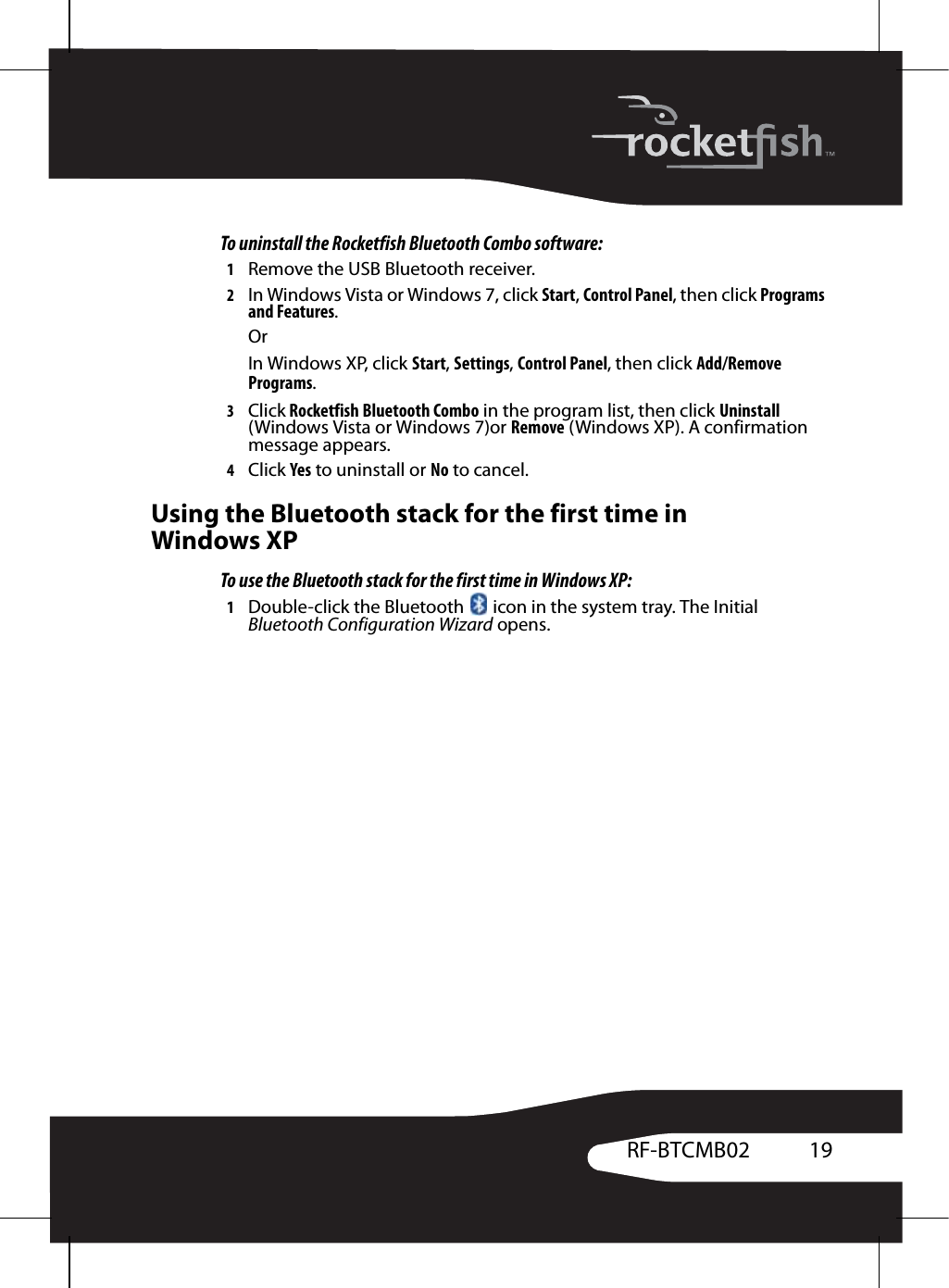 19RF-BTCMB02To uninstall the Rocketfish Bluetooth Combo software:1Remove the USB Bluetooth receiver.2In Windows Vista or Windows 7, click Start, Control Panel, then click Programs and Features.OrIn Windows XP, click Start, Settings, Control Panel, then click Add/Remove Programs.3Click Rocketfish Bluetooth Combo in the program list, then click Uninstall (Windows Vista or Windows 7)or Remove (Windows XP). A confirmation message appears.4Click Yes to uninstall or No to cancel.Using the Bluetooth stack for the first time in Windows XPTo use the Bluetooth stack for the first time in Windows XP:1Double-click the Bluetooth   icon in the system tray. The Initial Bluetooth Configuration Wizard opens.