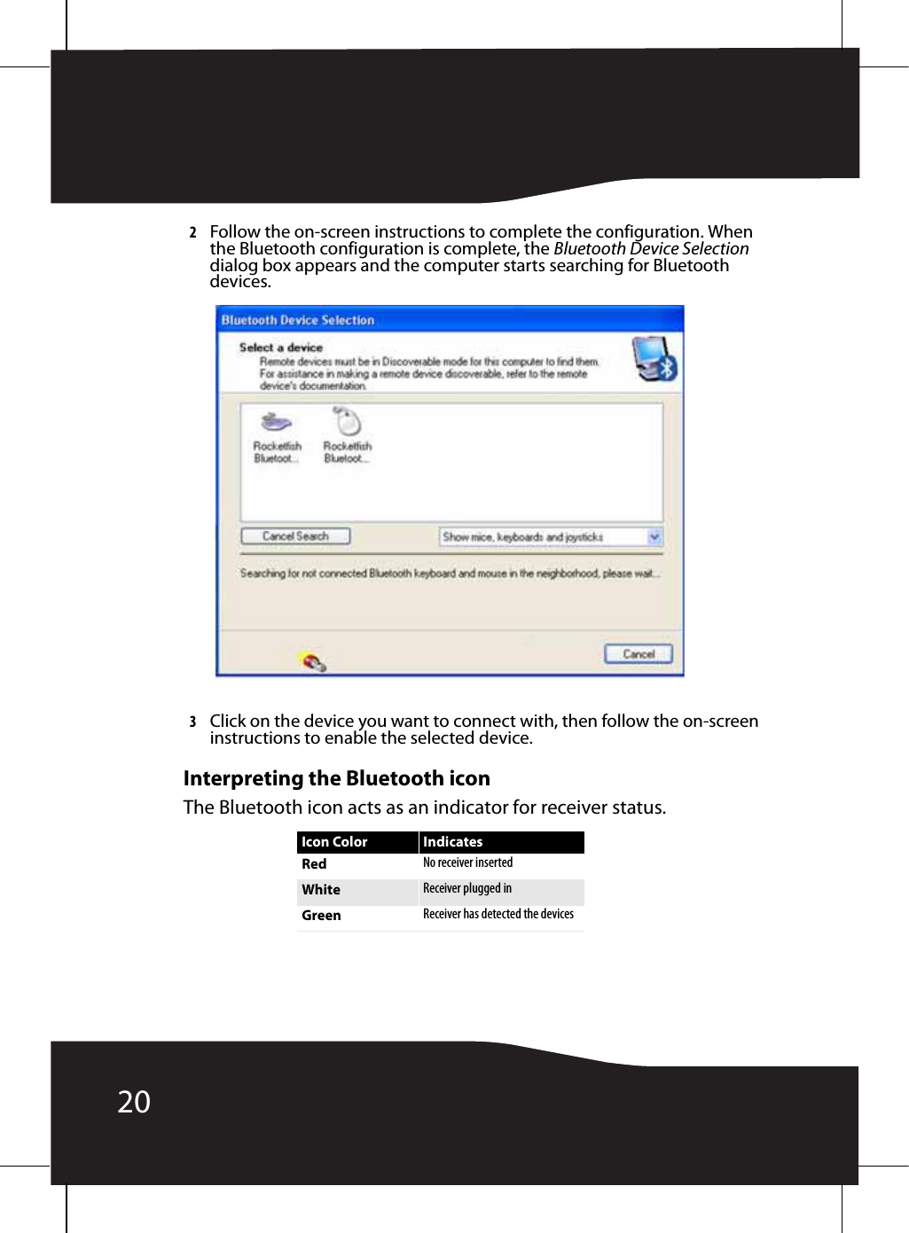 202Follow the on-screen instructions to complete the configuration. When the Bluetooth configuration is complete, the Bluetooth Device Selection dialog box appears and the computer starts searching for Bluetooth devices.3Click on the device you want to connect with, then follow the on-screen instructions to enable the selected device.Interpreting the Bluetooth iconThe Bluetooth icon acts as an indicator for receiver status.Icon Color IndicatesRed No receiver insertedWhite Receiver plugged inGreen Receiver has detected the devices