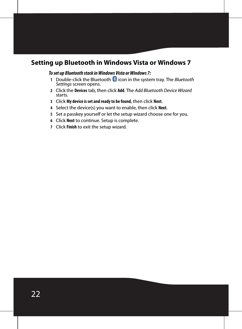 22Setting up Bluetooth in Windows Vista or Windows 7To set up Bluetooth stack in Windows Vista or Windows 7:1Double-click the Bluetooth   icon in the system tray. The Bluetooth Settings screen opens.2Click the Devices tab, then click Add. The Add Bluetooth Device Wizard starts.3Click My device is set and ready to be found, then click Next.4Select the device(s) you want to enable, then click Next.5Set a passkey yourself or let the setup wizard choose one for you.6Click Next to continue. Setup is complete.7Click Finish to exit the setup wizard.