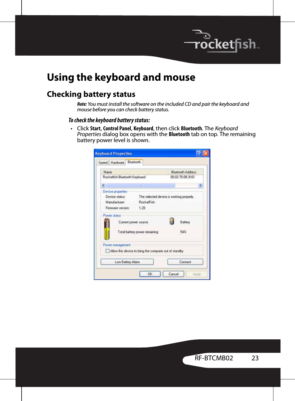 23RF-BTCMB02Using the keyboard and mouseChecking battery statusNote: You must install the software on the included CD and pair the keyboard and mouse before you can check battery status.To check the keyboard battery status:•Click Start, Control Panel, Keyboard, then click Bluetooth. The Keyboard Properties dialog box opens with the Bluetooth tab on top. The remaining battery power level is shown.