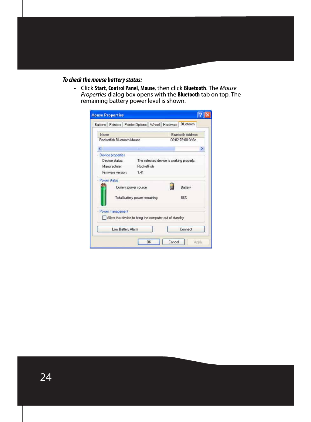 24To check the mouse battery status:•Click Start, Control Panel, Mouse, then click Bluetooth. The Mouse Properties dialog box opens with the Bluetooth tab on top. The remaining battery power level is shown.