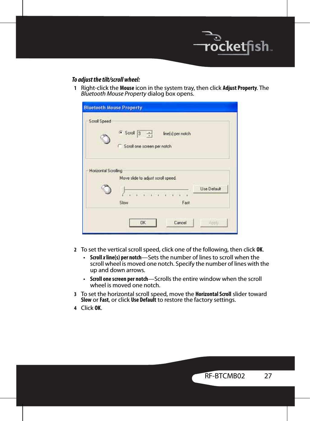 27RF-BTCMB02To adjust the tilt/scroll wheel:1Right-click the Mouse icon in the system tray, then click Adjust Property. The Bluetooth Mouse Property dialog box opens.2To set the vertical scroll speed, click one of the following, then click OK.•Scroll x line(s) per notch—Sets the number of lines to scroll when the scroll wheel is moved one notch. Specify the number of lines with the up and down arrows.•Scroll one screen per notch—Scrolls the entire window when the scroll wheel is moved one notch.3To set the horizontal scroll speed, move the Horizontal Scroll slider toward Slow or Fast, or click Use Default to restore the factory settings.4Click OK.