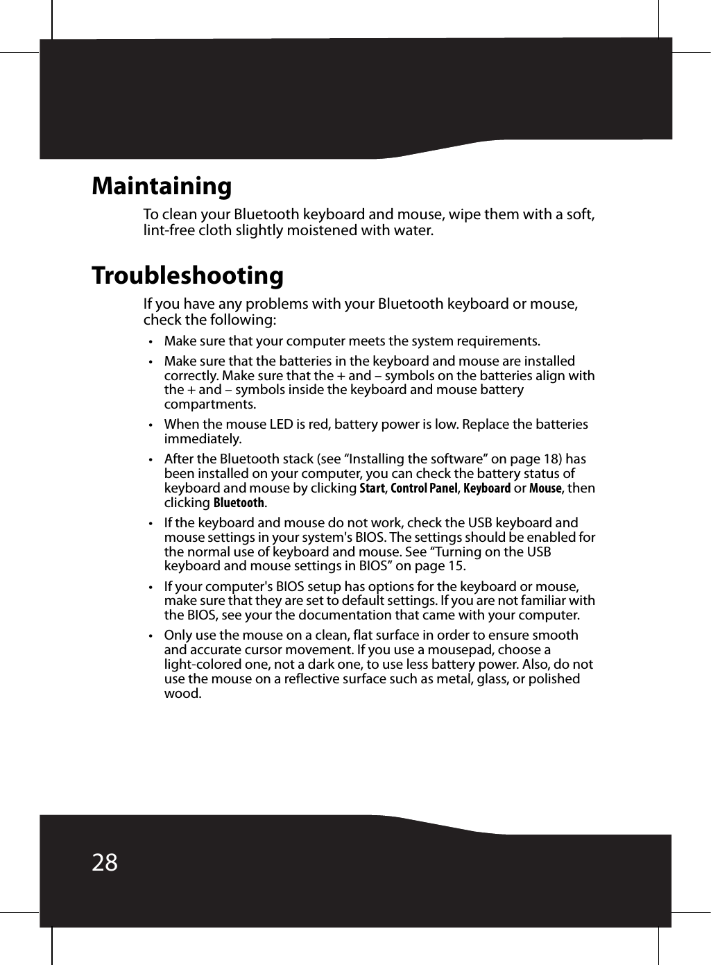 28MaintainingTo clean your Bluetooth keyboard and mouse, wipe them with a soft, lint-free cloth slightly moistened with water.TroubleshootingIf you have any problems with your Bluetooth keyboard or mouse, check the following:• Make sure that your computer meets the system requirements.• Make sure that the batteries in the keyboard and mouse are installed correctly. Make sure that the + and – symbols on the batteries align with the + and – symbols inside the keyboard and mouse battery compartments.• When the mouse LED is red, battery power is low. Replace the batteries immediately.• After the Bluetooth stack (see “Installing the software” on page 18) has been installed on your computer, you can check the battery status of keyboard and mouse by clicking Start, Control Panel, Keyboard or Mouse, then clicking Bluetooth.• If the keyboard and mouse do not work, check the USB keyboard and mouse settings in your system&apos;s BIOS. The settings should be enabled for the normal use of keyboard and mouse. See “Turning on the USB keyboard and mouse settings in BIOS” on page 15.• If your computer&apos;s BIOS setup has options for the keyboard or mouse, make sure that they are set to default settings. If you are not familiar with the BIOS, see your the documentation that came with your computer.• Only use the mouse on a clean, flat surface in order to ensure smooth and accurate cursor movement. If you use a mousepad, choose a light-colored one, not a dark one, to use less battery power. Also, do not use the mouse on a reflective surface such as metal, glass, or polished wood.