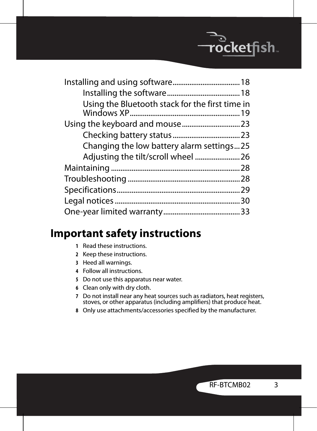 3RF-BTCMB02Installing and using software....................................18Installing the software.......................................18Using the Bluetooth stack for the first time in Windows XP...........................................................19Using the keyboard and mouse...............................23Checking battery status....................................23Changing the low battery alarm settings...25Adjusting the tilt/scroll wheel ........................26Maintaining .....................................................................28Troubleshooting ............................................................28Specifications..................................................................29Legal notices ...................................................................30One-year limited warranty.........................................33Important safety instructions1Read these instructions.2Keep these instructions.3Heed all warnings.4Follow all instructions.5Do not use this apparatus near water.6Clean only with dry cloth.7Do not install near any heat sources such as radiators, heat registers, stoves, or other apparatus (including amplifiers) that produce heat.8Only use attachments/accessories specified by the manufacturer.