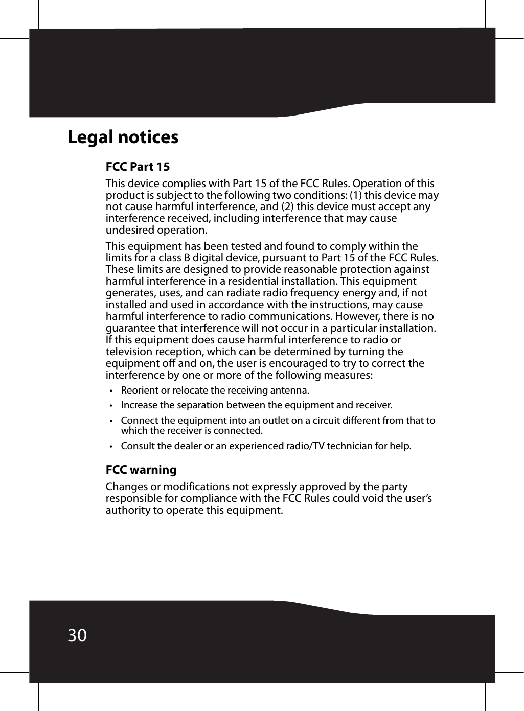 30Legal noticesFCC Part 15This device complies with Part 15 of the FCC Rules. Operation of this product is subject to the following two conditions: (1) this device may not cause harmful interference, and (2) this device must accept any interference received, including interference that may cause undesired operation.This equipment has been tested and found to comply within the limits for a class B digital device, pursuant to Part 15 of the FCC Rules. These limits are designed to provide reasonable protection against harmful interference in a residential installation. This equipment generates, uses, and can radiate radio frequency energy and, if not installed and used in accordance with the instructions, may cause harmful interference to radio communications. However, there is no guarantee that interference will not occur in a particular installation. If this equipment does cause harmful interference to radio or television reception, which can be determined by turning the equipment off and on, the user is encouraged to try to correct the interference by one or more of the following measures:• Reorient or relocate the receiving antenna.• Increase the separation between the equipment and receiver.• Connect the equipment into an outlet on a circuit different from that to which the receiver is connected.• Consult the dealer or an experienced radio/TV technician for help.FCC warningChanges or modifications not expressly approved by the party responsible for compliance with the FCC Rules could void the user’s authority to operate this equipment.