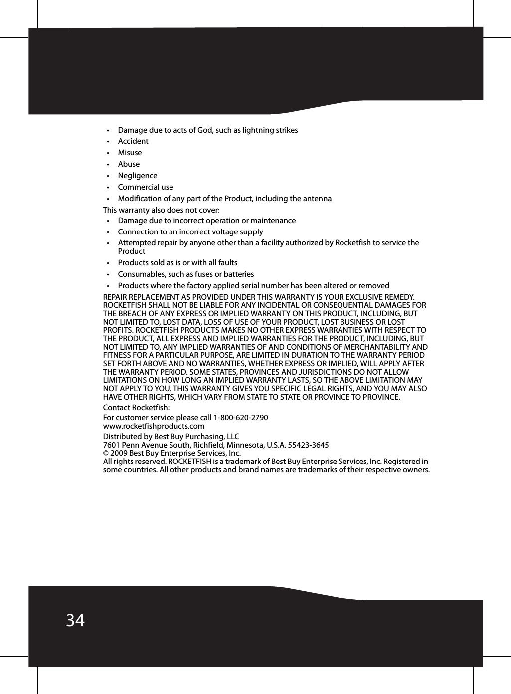 34• Damage due to acts of God, such as lightning strikes•Accident•Misuse•Abuse•Negligence•Commercial use• Modification of any part of the Product, including the antennaThis warranty also does not cover:• Damage due to incorrect operation or maintenance• Connection to an incorrect voltage supply• Attempted repair by anyone other than a facility authorized by Rocketfish to service the Product• Products sold as is or with all faults• Consumables, such as fuses or batteries• Products where the factory applied serial number has been altered or removedREPAIR REPLACEMENT AS PROVIDED UNDER THIS WARRANTY IS YOUR EXCLUSIVE REMEDY. ROCKETFISH SHALL NOT BE LIABLE FOR ANY INCIDENTAL OR CONSEQUENTIAL DAMAGES FOR THE BREACH OF ANY EXPRESS OR IMPLIED WARRANTY ON THIS PRODUCT, INCLUDING, BUT NOT LIMITED TO, LOST DATA, LOSS OF USE OF YOUR PRODUCT, LOST BUSINESS OR LOST PROFITS. ROCKETFISH PRODUCTS MAKES NO OTHER EXPRESS WARRANTIES WITH RESPECT TO THE PRODUCT, ALL EXPRESS AND IMPLIED WARRANTIES FOR THE PRODUCT, INCLUDING, BUT NOT LIMITED TO, ANY IMPLIED WARRANTIES OF AND CONDITIONS OF MERCHANTABILITY AND FITNESS FOR A PARTICULAR PURPOSE, ARE LIMITED IN DURATION TO THE WARRANTY PERIOD SET FORTH ABOVE AND NO WARRANTIES, WHETHER EXPRESS OR IMPLIED, WILL APPLY AFTER THE WARRANTY PERIOD. SOME STATES, PROVINCES AND JURISDICTIONS DO NOT ALLOW LIMITATIONS ON HOW LONG AN IMPLIED WARRANTY LASTS, SO THE ABOVE LIMITATION MAY NOT APPLY TO YOU. THIS WARRANTY GIVES YOU SPECIFIC LEGAL RIGHTS, AND YOU MAY ALSO HAVE OTHER RIGHTS, WHICH VARY FROM STATE TO STATE OR PROVINCE TO PROVINCE.Contact Rocketfish:For customer service please call 1-800-620-2790www.rocketfishproducts.comDistributed by Best Buy Purchasing, LLC7601 Penn Avenue South, Richfield, Minnesota, U.S.A. 55423-3645© 2009 Best Buy Enterprise Services, Inc.All rights reserved. ROCKETFISH is a trademark of Best Buy Enterprise Services, Inc. Registered in some countries. All other products and brand names are trademarks of their respective owners.