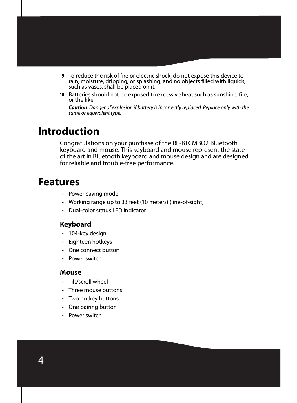 49To reduce the risk of fire or electric shock, do not expose this device to rain, moisture, dripping, or splashing, and no objects filled with liquids, such as vases, shall be placed on it.10 Batteries should not be exposed to excessive heat such as sunshine, fire, or the like.Caution: Danger of explosion if battery is incorrectly replaced. Replace only with the same or equivalent type.IntroductionCongratulations on your purchase of the RF-BTCMBO2 Bluetooth keyboard and mouse. This keyboard and mouse represent the state of the art in Bluetooth keyboard and mouse design and are designed for reliable and trouble-free performance.Features•Power-saving mode• Working range up to 33 feet (10 meters) (line-of-sight)• Dual-color status LED indicatorKeyboard• 104-key design• Eighteen hotkeys•One connect button•Power switchMouse• Tilt/scroll wheel• Three mouse buttons•Two hotkey buttons• One pairing button•Power switch