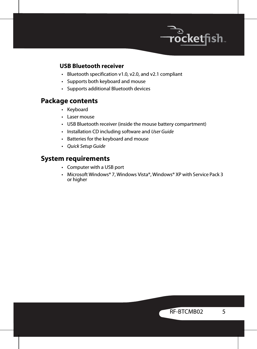 5RF-BTCMB02USB Bluetooth receiver• Bluetooth specification v1.0, v2.0, and v2.1 compliant• Supports both keyboard and mouse• Supports additional Bluetooth devicesPackage contents•Keyboard•Laser mouse• USB Bluetooth receiver (inside the mouse battery compartment)• Installation CD including software and User Guide• Batteries for the keyboard and mouse• Quick Setup GuideSystem requirements•Computer with a USB port• Microsoft Windows® 7, Windows Vista®, Windows® XP with Service Pack 3 or higher