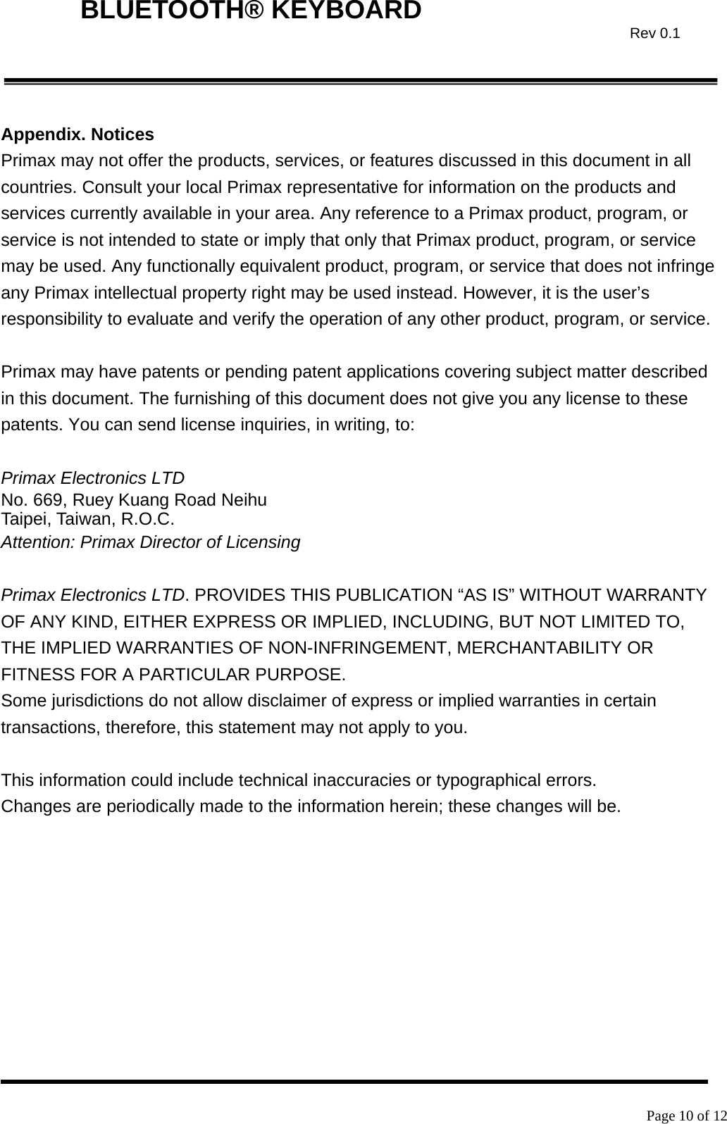    Page 10 of 12  BLUETOOTH® KEYBOARD  Rev 0.1 Appendix. Notices Primax may not offer the products, services, or features discussed in this document in all countries. Consult your local Primax representative for information on the products and services currently available in your area. Any reference to a Primax product, program, or service is not intended to state or imply that only that Primax product, program, or service may be used. Any functionally equivalent product, program, or service that does not infringe any Primax intellectual property right may be used instead. However, it is the user’s responsibility to evaluate and verify the operation of any other product, program, or service.  Primax may have patents or pending patent applications covering subject matter described in this document. The furnishing of this document does not give you any license to these patents. You can send license inquiries, in writing, to:  Primax Electronics LTD No. 669, Ruey Kuang Road Neihu Taipei, Taiwan, R.O.C. Attention: Primax Director of Licensing  Primax Electronics LTD. PROVIDES THIS PUBLICATION “AS IS” WITHOUT WARRANTY OF ANY KIND, EITHER EXPRESS OR IMPLIED, INCLUDING, BUT NOT LIMITED TO, THE IMPLIED WARRANTIES OF NON-INFRINGEMENT, MERCHANTABILITY OR FITNESS FOR A PARTICULAR PURPOSE. Some jurisdictions do not allow disclaimer of express or implied warranties in certain transactions, therefore, this statement may not apply to you.  This information could include technical inaccuracies or typographical errors. Changes are periodically made to the information herein; these changes will be.