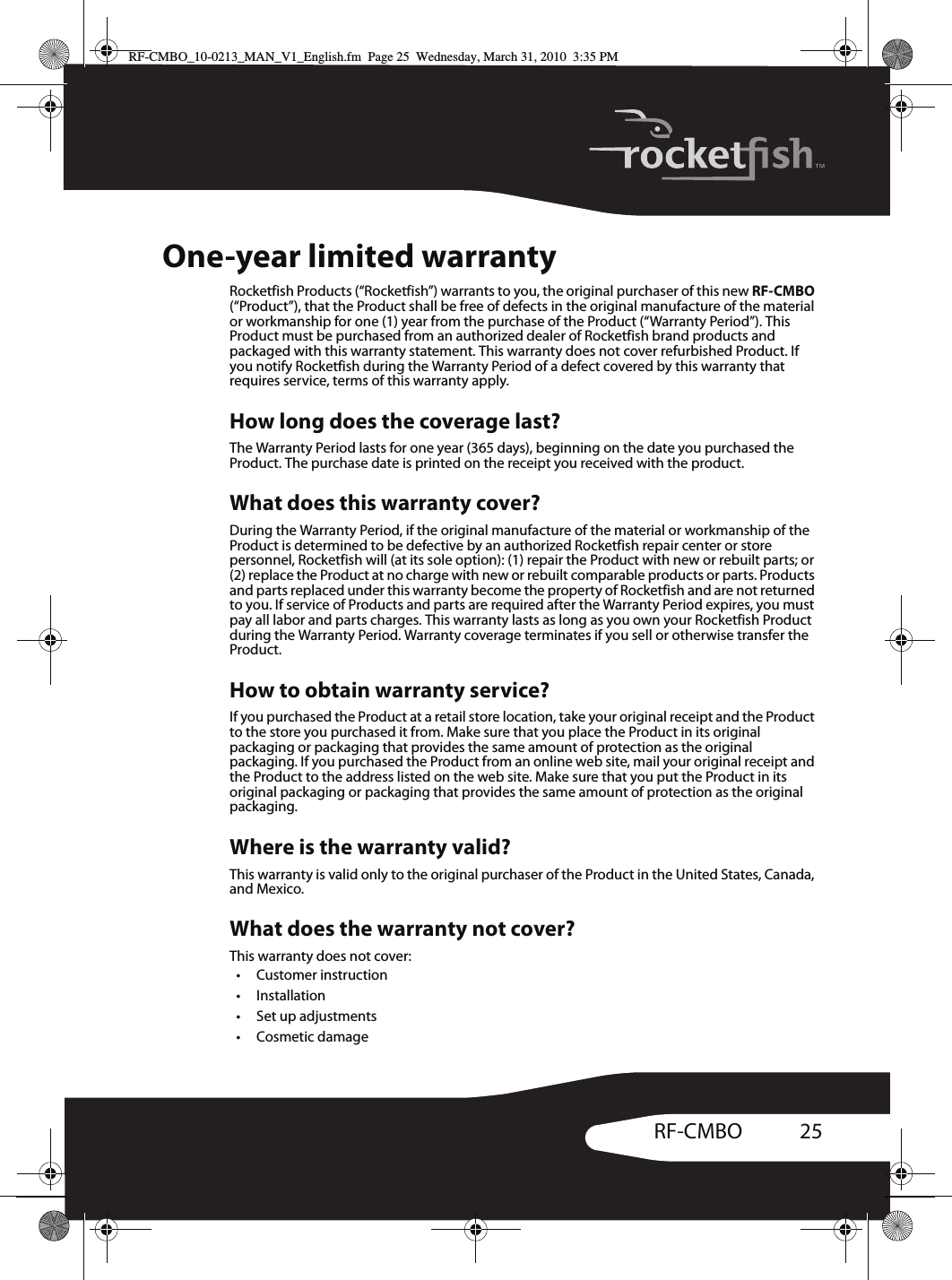 25RF-CMBOOne-year limited warrantyRocketfish Products (“Rocketfish”) warrants to you, the original purchaser of this new RF-CMBO (“Product”), that the Product shall be free of defects in the original manufacture of the material or workmanship for one (1) year from the purchase of the Product (“Warranty Period”). This Product must be purchased from an authorized dealer of Rocketfish brand products and packaged with this warranty statement. This warranty does not cover refurbished Product. If you notify Rocketfish during the Warranty Period of a defect covered by this warranty that requires service, terms of this warranty apply.How long does the coverage last?The Warranty Period lasts for one year (365 days), beginning on the date you purchased the Product. The purchase date is printed on the receipt you received with the product.What does this warranty cover?During the Warranty Period, if the original manufacture of the material or workmanship of the Product is determined to be defective by an authorized Rocketfish repair center or store personnel, Rocketfish will (at its sole option): (1) repair the Product with new or rebuilt parts; or (2) replace the Product at no charge with new or rebuilt comparable products or parts. Products and parts replaced under this warranty become the property of Rocketfish and are not returned to you. If service of Products and parts are required after the Warranty Period expires, you must pay all labor and parts charges. This warranty lasts as long as you own your Rocketfish Product during the Warranty Period. Warranty coverage terminates if you sell or otherwise transfer the Product.How to obtain warranty service?If you purchased the Product at a retail store location, take your original receipt and the Product to the store you purchased it from. Make sure that you place the Product in its original packaging or packaging that provides the same amount of protection as the original packaging. If you purchased the Product from an online web site, mail your original receipt and the Product to the address listed on the web site. Make sure that you put the Product in its original packaging or packaging that provides the same amount of protection as the original packaging.Where is the warranty valid?This warranty is valid only to the original purchaser of the Product in the United States, Canada, and Mexico.What does the warranty not cover?This warranty does not cover:• Customer instruction• Installation•Set up adjustments•Cosmetic damageRF-CMBO_10-0213_MAN_V1_English.fm  Page 25  Wednesday, March 31, 2010  3:35 PM