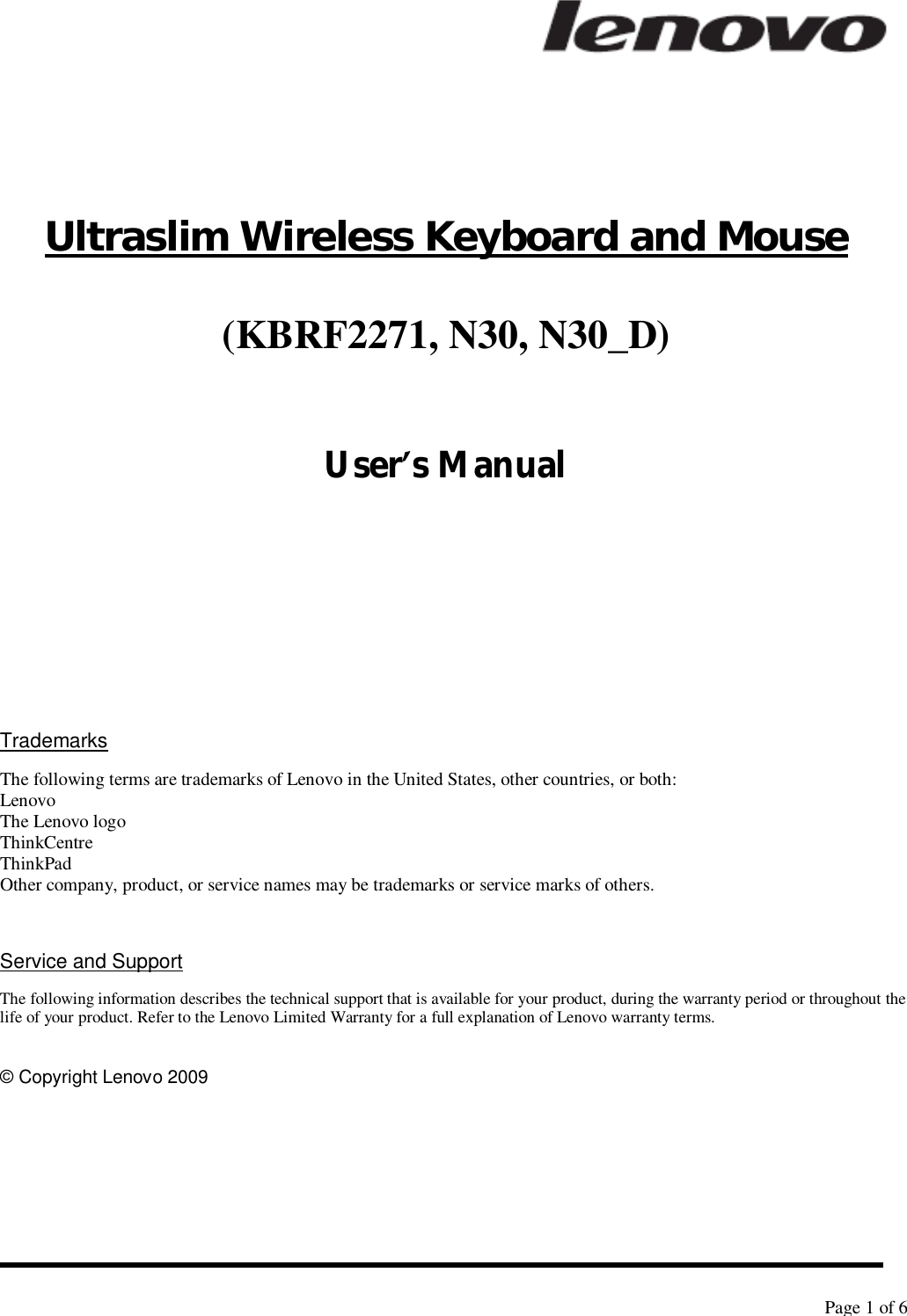   Page 1 of 6      Ultraslim Wireless Keyboard and Mouse (KBRF2271, N30, N30_D)  User’s Manual       Trademarks The following terms are trademarks of Lenovo in the United States, other countries, or both: Lenovo The Lenovo logo ThinkCentre ThinkPad Other company, product, or service names may be trademarks or service marks of others.   Service and Support The following information describes the technical support that is available for your product, during the warranty period or throughout the life of your product. Refer to the Lenovo Limited Warranty for a full explanation of Lenovo warranty terms.  © Copyright Lenovo 2009 