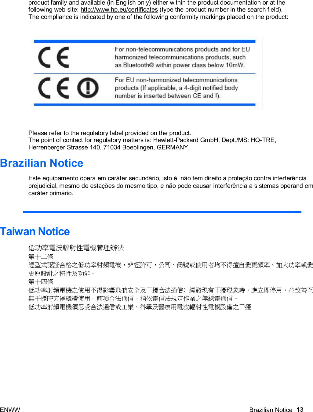 ENWW Brazilian Notice 13   product family and available (in English only) either within the product documentation or at the following web site: http://www.hp.eu/certificates (type the product number in the search field). The compliance is indicated by one of the following conformity markings placed on the product:      Please refer to the regulatory label provided on the product. The point of contact for regulatory matters is: Hewlett-Packard GmbH, Dept./MS: HQ-TRE, Herrenberger Strasse 140, 71034 Boeblingen, GERMANY.  Brazilian Notice  Este equipamento opera em caráter secundário, isto é, não tem direito a proteção contra interferência prejudicial, mesmo de estações do mesmo tipo, e não pode causar interferência a sistemas operand em caráter primário.    Taiwan Notice  低功率電波輻射性電機管理辦法 第十二條 經型式認証合格之低功率射頻電機，非經許可，公司、商號或使用者均不得擅自變更頻率、加大功率或變更原設計之特性及功能。 第十四條 低功率射頻電機之使用不得影響飛航安全及干擾合法通信﹔經發現有干擾現象時，應立即停用，並改善至無干擾時方得繼續使用。前項合法通信，指依電信法規定作業之無線電通信。 低功率射頻電機須忍受合法通信或工業、科學及醫療用電波輻射性電機設備之干擾  