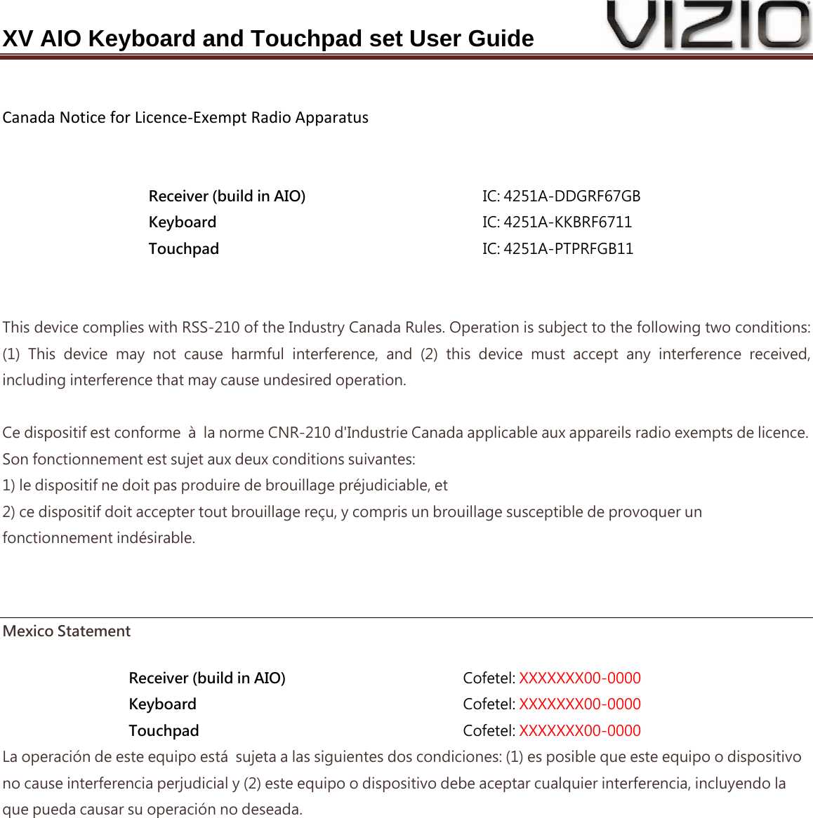 XV AIO Keyboard and Touchpad set User Guide  CanadaNoticeforLicence‐ExemptRadioApparatus  Receiver (build in AIO)  IC: 4251A-DDGRF67GB Keyboard  IC: 4251A-KKBRF6711 Touchpad  IC: 4251A-PTPRFGB11   This device complies with RSS-210 of the Industry Canada Rules. Operation is subject to the following two conditions: (1)  This  device  may  not  cause  harmful  interference,  and  (2)  this device must accept any interference received, including interference that may cause undesired operation.  Ce dispositif est conforme  à  la norme CNR-210 d&apos;Industrie Canada applicable aux appareils radio exempts de licence. Son fonctionnement est sujet aux deux conditions suivantes: 1) le dispositif ne doit pas produire de brouillage préjudiciable, et 2) ce dispositif doit accepter tout brouillage reçu, y compris un brouillage susceptible de provoquer un fonctionnement indésirable.   Mexico Statement Receiver (build in AIO)  Cofetel: XXXXXXX00-0000 Keyboard  Cofetel: XXXXXXX00-0000 Touchpad  Cofetel: XXXXXXX00-0000 La operación de este equipo está  sujeta a las siguientes dos condiciones: (1) es posible que este equipo o dispositivo no cause interferencia perjudicial y (2) este equipo o dispositivo debe aceptar cualquier interferencia, incluyendo la que pueda causar su operación no deseada. 
