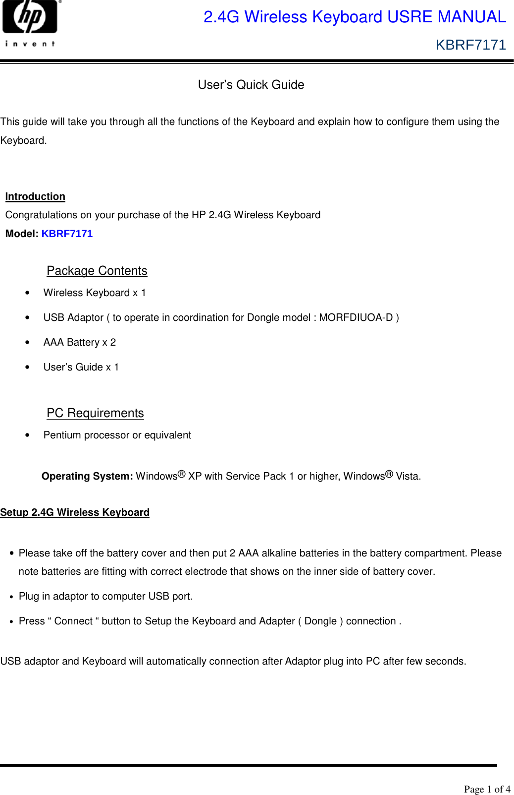   Page 1 of 4              2.4G Wireless Keyboard USRE MANUAL KBRF7171    User’s Quick Guide  This guide will take you through all the functions of the Keyboard and explain how to configure them using the Keyboard.   Introduction Congratulations on your purchase of the HP 2.4G Wireless Keyboard   Model: KBRF7171 Package Contents •  Wireless Keyboard x 1 •  USB Adaptor ( to operate in coordination for Dongle model : MORFDIUOA-D ) •  AAA Battery x 2 •  User’s Guide x 1  PC Requirements •  Pentium processor or equivalent  Operating System: Windows® XP with Service Pack 1 or higher, Windows® Vista.  Setup 2.4G Wireless Keyboard  •  Please take off the battery cover and then put 2 AAA alkaline batteries in the battery compartment. Please note batteries are fitting with correct electrode that shows on the inner side of battery cover.   • Plug in adaptor to computer USB port. • Press “ Connect “ button to Setup the Keyboard and Adapter ( Dongle ) connection .  USB adaptor and Keyboard will automatically connection after Adaptor plug into PC after few seconds.    