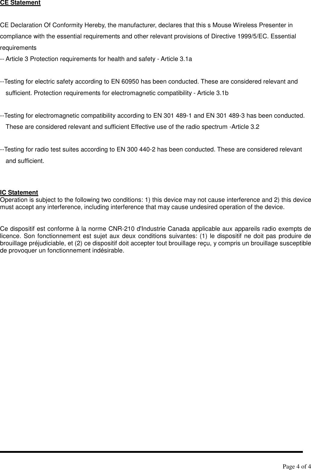   Page 4 of 4   CE Statement  CE Declaration Of Conformity Hereby, the manufacturer, declares that this s Mouse Wireless Presenter in compliance with the essential requirements and other relevant provisions of Directive 1999/5/EC. Essential requirements -- Article 3 Protection requirements for health and safety - Article 3.1a    --Testing for electric safety according to EN 60950 has been conducted. These are considered relevant and sufficient. Protection requirements for electromagnetic compatibility - Article 3.1b    --Testing for electromagnetic compatibility according to EN 301 489-1 and EN 301 489-3 has been conducted. These are considered relevant and sufficient Effective use of the radio spectrum -Article 3.2    --Testing for radio test suites according to EN 300 440-2 has been conducted. These are considered relevant and sufficient.   IC Statement Operation is subject to the following two conditions: 1) this device may not cause interference and 2) this device must accept any interference, including interference that may cause undesired operation of the device.   Ce dispositif est conforme à la norme CNR-210 d&apos;Industrie Canada applicable aux appareils radio exempts de licence. Son fonctionnement est sujet aux deux conditions suivantes: (1) le dispositif ne doit pas produire de brouillage préjudiciable, et (2) ce dispositif doit accepter tout brouillage reçu, y compris un brouillage susceptible de provoquer un fonctionnement indésirable.   