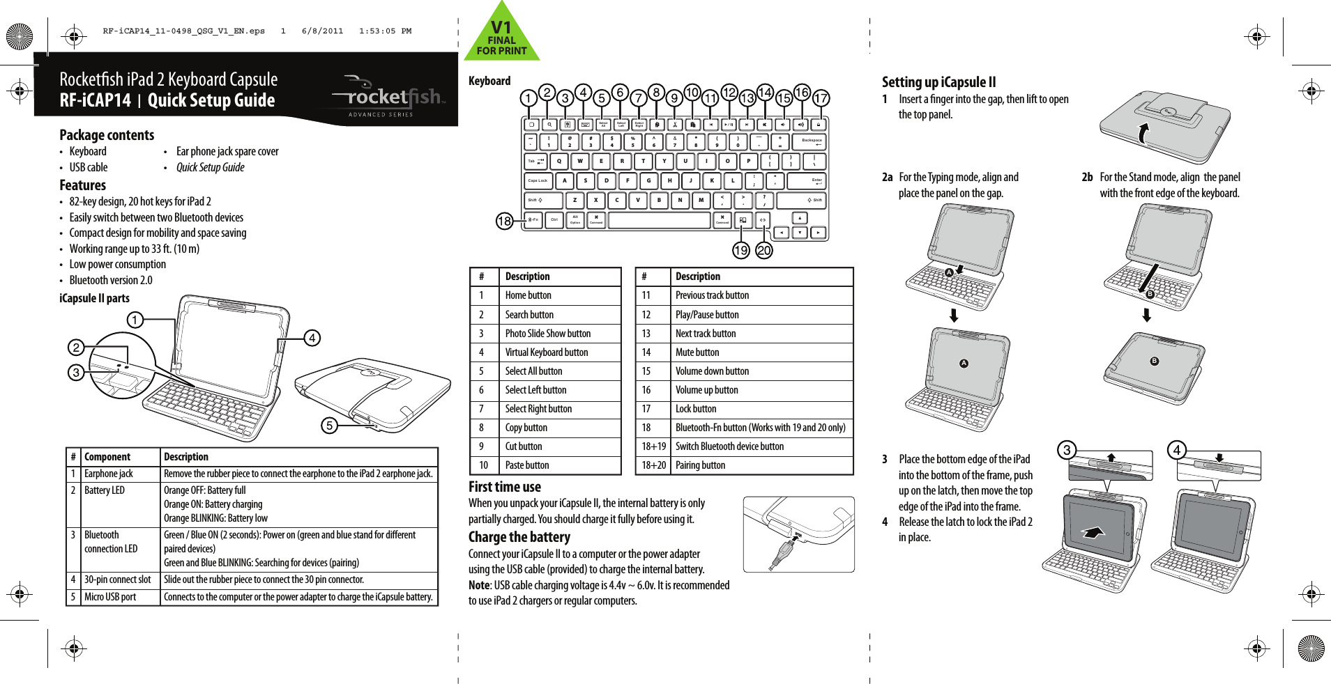 KeyboardFirst time useWhen you unpack your iCapsule II, the internal battery is only partially charged. You should charge it fully before using it.Charge the batteryConnect your iCapsule II to a computer or the power adapter using the USB cable (provided) to charge the internal battery.Note: USB cable charging voltage is 4.4v ~ 6.0v. It is recommended to use iPad 2 chargers or regular computers.Rocketsh iPad 2 Keyboard Capsule RF-iCAP14  I  Quick Setup Guide# Component1 Earphone jack2 Battery LED  3 Bluetooth   connection LED 4  30-pin connect slot5  Micro USB portPackage contents•  Keyboard   •   Ear phone jack spare cover•   USB cable  •   Quick Setup GuideFeatures•  82-key design, 20 hot keys for iPad 2•  Easily switch between two Bluetooth devices•  Compact design for mobility and space saving•  Working range up to 33 ft. (10 m)•  Low power consumption•  Bluetooth version 2.0iCapsule II partsSetting up iCapsule II1  Insert a nger into the gap, then lift to open the top panel.2a  For the Typing mode, align and    2b  For the Stand mode, align  the panelplace the panel on the gap.    with the front edge of the keyboard.3  Place the bottom edge of the iPad into the bottom of the frame, push up on the latch, then move the top edge of the iPad into the frame.4  Release the latch to lock the iPad 2 in place.# Description1 Home button2 Search button3  Photo Slide Show button4  Virtual Keyboard button5  Select All button6  Select Left button7  Select Right button8 Copy button9 Cut button10 Paste button# Description11  Previous track button12 Play/Pause button13  Next track button14 Mute button15  Volume down button16  Volume up button17 Lock button18  Bluetooth-Fn button (Works with 19 and 20 only)18+19  Switch Bluetooth device button18+20 Pairing buttonCaps Lock EnterShiftCtrlOptionAltASDFGHJ KL :;&quot;&apos;ZXCVBNM&lt;,&gt;.?/QWE R T Y U I O P }]{[|\~`!1@2#3$4%5^6&amp;7*8(9)0_-+=SelectAllSelectLeftSelectRightTabBackspaceShiftCommand Command-Fn 12AABBDescriptionRemove the rubber piece to connect the earphone to the iPad 2 earphone jack.Orange OFF: Battery fullOrange ON: Battery chargingOrange BLINKING: Battery lowGreen / Blue ON (2 seconds): Power on (green and blue stand for dierent paired devices)Green and Blue BLINKING: Searching for devices (pairing)Slide out the rubber piece to connect the 30 pin connector.Connects to the computer or the power adapter to charge the iCapsule battery.RF-iCAP14_11-0498_QSG_V1_EN.eps   1   6/8/2011   1:53:05 PMRF-iCAP14_11-0498_QSG_V1_EN.eps   1   6/8/2011   1:53:05 PMV1FINALFOR PRINT