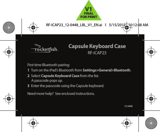 Capsule Keyboard CaseRF-iCAP23First time Bluetooth pairing:1  Turn on the iPad’s Bluetooth from Settings&gt;General&gt;Bluetooth.2 Select Capsule Keyboard Case from the list. A passcode pops up.3  Enter the passcode using the Capsule keyboard.Need more help?  See enclosed instructions.12-0448RF-ICAP23_12-0448_LBL_V1_EN.ai   1   5/15/2012   10:12:48 AMRF-ICAP23_12-0448_LBL_V1_EN.ai   1   5/15/2012   10:12:48 AMV1FINALFOR PRINT