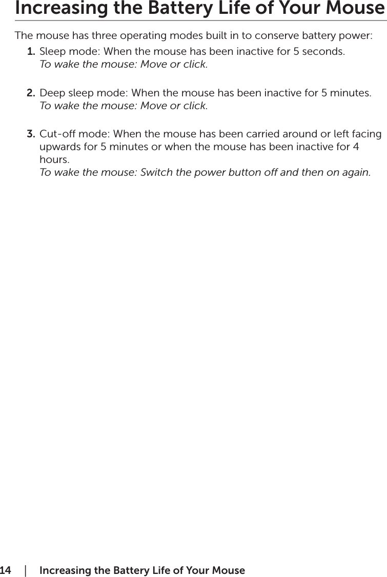 14  │    Increasing the Battery Life of Your MouseIncreasing the Battery Life of Your MouseThe mouse has three operating modes built in to conserve battery power:1.  Sleep mode: When the mouse has been inactive for 5 seconds. To wake the mouse: Move or click. 2.  Deep sleep mode: When the mouse has been inactive for 5 minutes. To wake the mouse: Move or click. 3.  Cut-o mode: When the mouse has been carried around or left facing upwards for 5 minutes or when the mouse has been inactive for 4 hours. To wake the mouse: Switch the power button o and then on again.