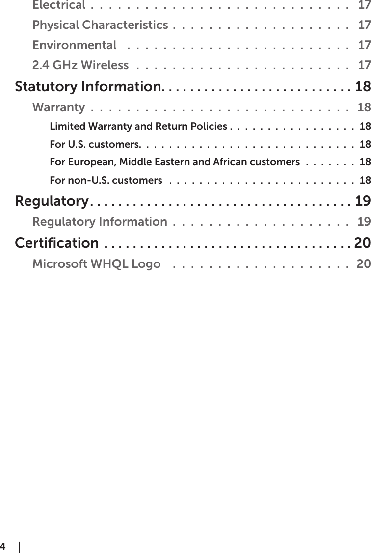 4  │  Electrical  . . . . . . . . . . . . . . . . . . . . . . . . . . . . .  17Physical Characteristics . . . . . . . . . . . . . . . . . . . .  17Environmental   . . . . . . . . . . . . . . . . . . . . . . . . .  172.4 GHz Wireless  . . . . . . . . . . . . . . . . . . . . . . . .  17Statutory Information...........................18Warranty . . . . . . . . . . . . . . . . . . . . . . . . . . . . .  18Limited Warranty and Return Policies . . . . . . . . . . . . . . . . . 18For U.S. customers. . . . . . . . . . . . . . . . . . . . . . . . . . . . . 18 For European, Middle Eastern and African customers . . . . . . . 18  For non-U.S. customers  . . . . . . . . . . . . . . . . . . . . . . . . . 18    Regulatory.....................................19Regulatory Information . . . . . . . . . . . . . . . . . . . .  19 Certification ...................................20Microsoft WHQL Logo   . . . . . . . . . . . . . . . . . . . . 20