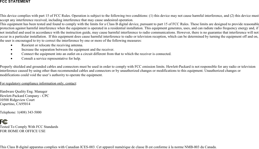 FCC STATEMENT  This device complies with part 15 of FCC Rules. Operation is subject to the following two conditions: (1) this device may not cause harmful interference, and (2) this device mustaccept any interference received, including interference that may cause undesired operation.This equipment has been tested and found to comply with the limits for a Class B digital device, pursuant to part 15 of FCC Rules. These limits are designed to provide reasonableprotection against harmful interference when the equipment is operated in a residential installation. This equipment generates, uses, and can radiate radio frequency energy and, ifnot installed and used in accordance with the instruction guide, may cause harmful interference to radio communications. However, there is no guarantee that interference will notoccur in a particular installation.  If this equipment does cause harmful interference to radio or television reception, which can be determined by turning the equipment off and on,the user is encouraged to try to correct the interference by one or more of the following measures:• Reorient or relocate the receiving antenna.• Increase the separation between the equipment and the receiver.• Connect the equipment into an outlet on a circuit different from that to which the receiver is connected.• Consult a service representative for help.Properly shielded and grounded cables and connectors must be used in order to comply with FCC emission limits. Hewlett-Packard is not responsible for any radio or televisioninterference caused by using other than recommended cables and connectors or by unauthorized changes or modifications to this equipment. Unauthorized changes ormodifications could void the user’s authority to operate the equipment.For regulatory compliance information only, contact:Hardware Quality Eng. ManagerHewlett-Packard Company - CPC10500 Ridgeview CourtCupertino, CA95014Telephone: 1(408) 343-5000Tested To Comply With FCC StandardsFOR HOME OR OFFICE USEThis Class B digital apparatus complies with Canadian ICES-003. Cet appareil numérique de classe B est conforme à la norme NMB-003 du Canada.