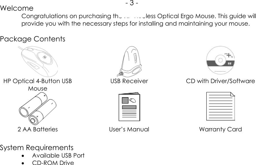 WelcomeCongratulations on purchasing the HP Wireless Optical Ergo Mouse. This guide willprovide you with the necessary steps for installing and maintaining your mouse.Package ContentsHP Optical 4-Button USBMouseUSB Receiver CD with Driver/Software2 AA Batteries User’s Manual Warranty CardSystem Requirements• Available USB Port• CD-ROM Drive- 3 -